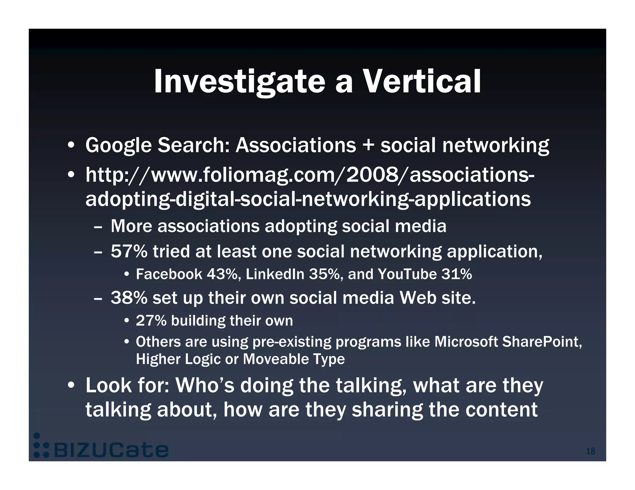 Investigate a Vertical
• Google Search: Associations + social networking
• http://www.foliomag.com/2008/associations-
  adopting-digital-social-networking-applications
   – More associations adopting social media
   – 57% tried at least one social networking application,
      • Facebook 43%, LinkedIn 35%, and YouTube 31%
   – 38% set up their own social media Web site.
      • 27% building their own
      • Others are using pre-existing programs like Microsoft SharePoint,
        Higher Logic or Moveable Type
• Look for: Who’s doing the talking, what are they
  talking about, how are they sharing the content
                                                                            18
 