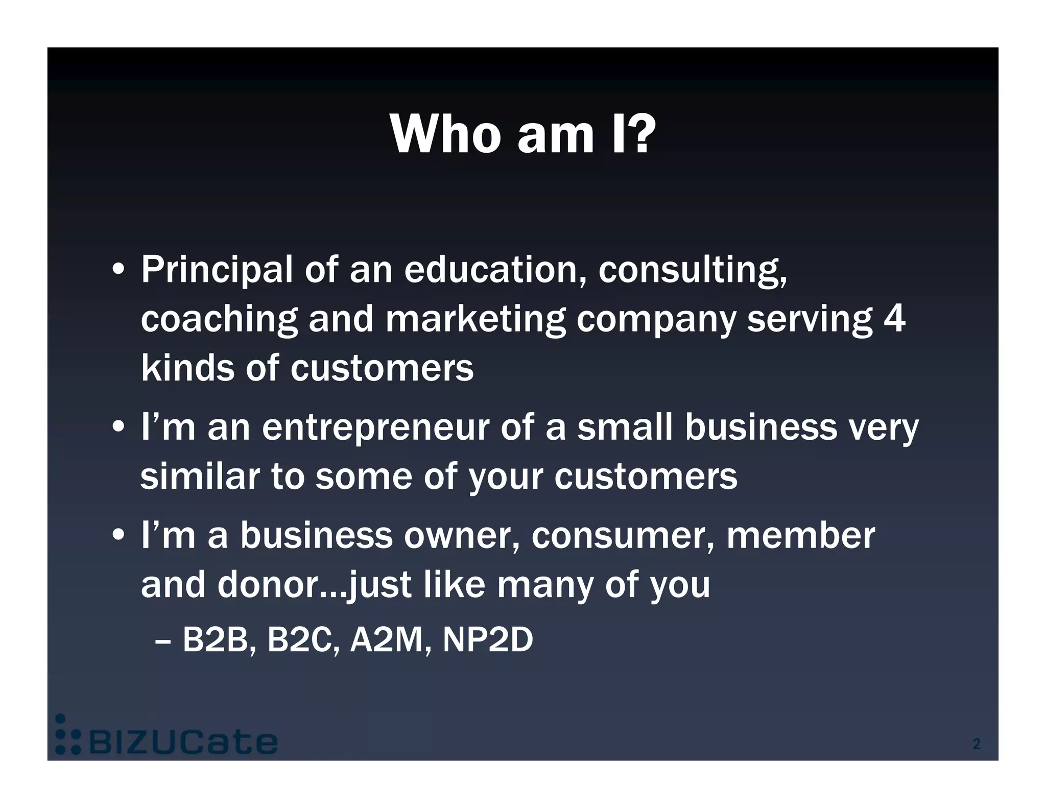 Who am I?

• Principal of an education, consulting,
  coaching and marketing company serving 4
  kinds of customers
• I’m an entrepreneur of a small business very
  similar to some of your customers
• I’m a business owner, consumer, member
  and donor…just like many of you
  – B2B, B2C, A2M, NP2D

                                                 2
 