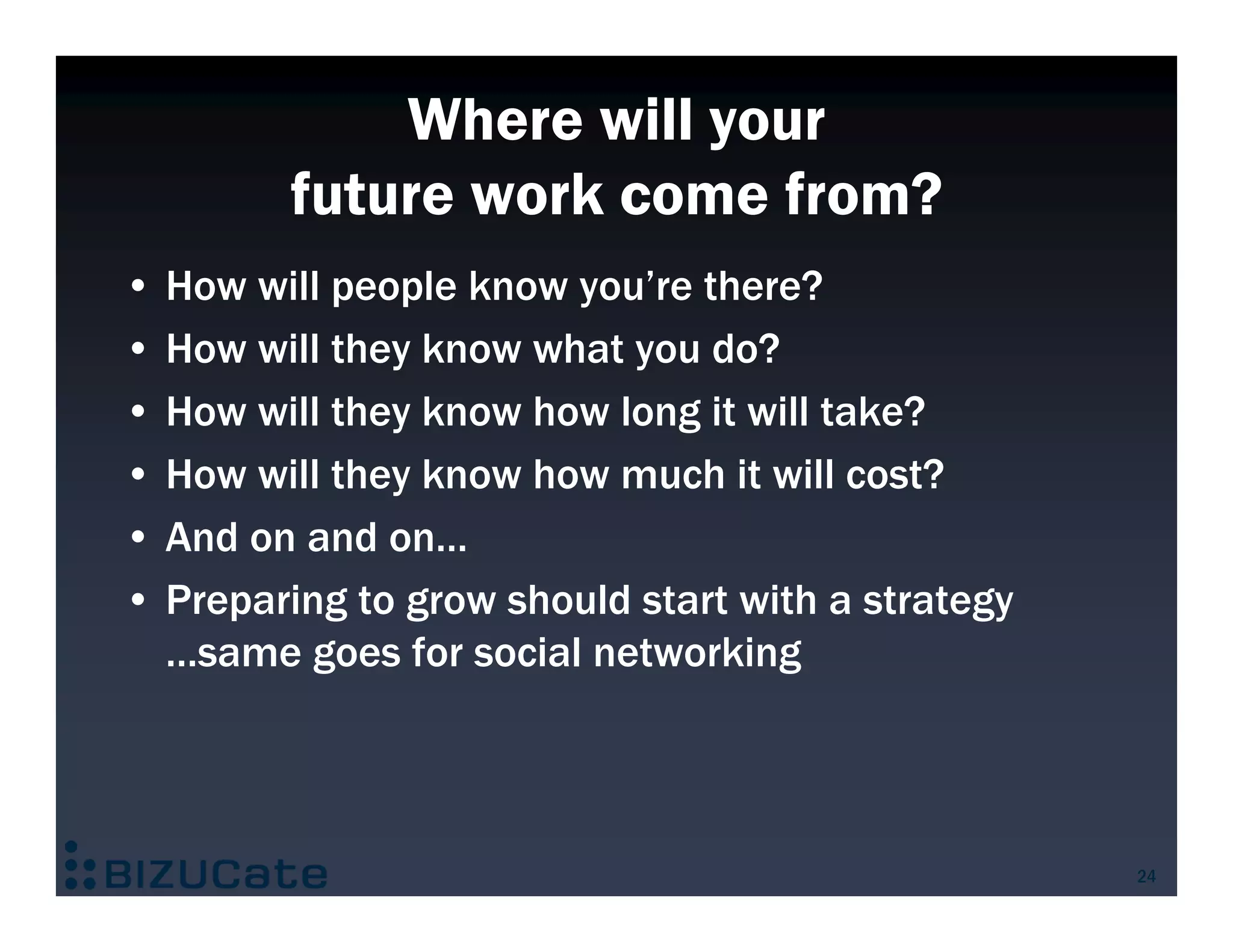 Where will your
         future work come from?
• How will people know you’re there?
• How will they know what you do?
• How will they know how long it will take?
• How will they know how much it will cost?
• And on and on…
• Preparing to grow should start with a strategy
  …same goes for social networking



                                                   24
 
