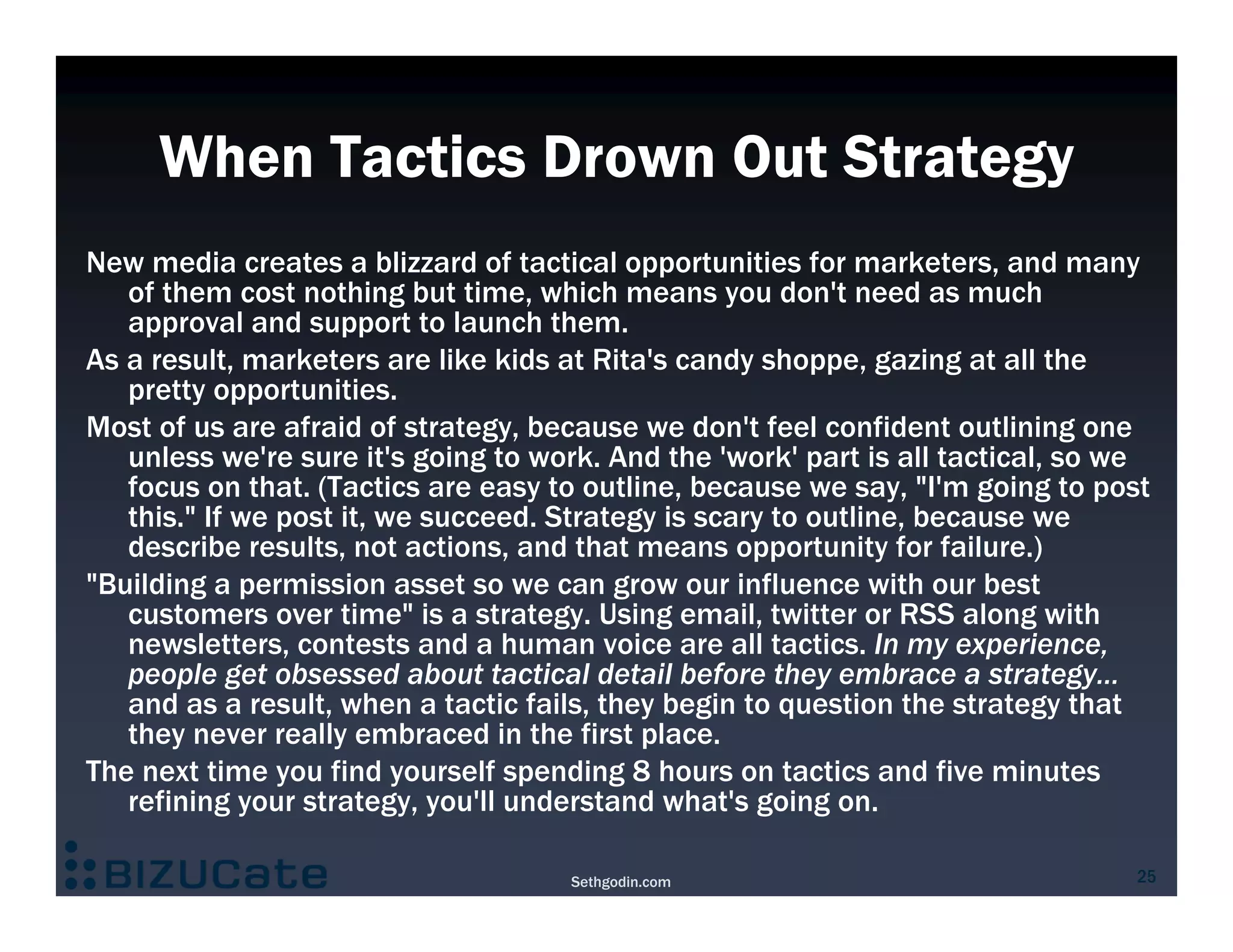 When Tactics Drown Out Strategy
New media creates a blizzard of tactical opportunities for marketers, and many
   of them cost nothing but time, which means you don't need as much
   approval and support to launch them.
As a result, marketers are like kids at Rita's candy shoppe, gazing at all the
   pretty opportunities.
Most of us are afraid of strategy, because we don't feel confident outlining one
   unless we're sure it's going to work. And the 'work' part is all tactical, so we
   focus on that. (Tactics are easy to outline, because we say, "I'm going to post
   this." If we post it, we succeed. Strategy is scary to outline, because we
   describe results, not actions, and that means opportunity for failure.)
"Building a permission asset so we can grow our influence with our best
   customers over time" is a strategy. Using email, twitter or RSS along with
   newsletters, contests and a human voice are all tactics. In my experience,
   people get obsessed about tactical detail before they embrace a strategy...
   and as a result, when a tactic fails, they begin to question the strategy that
   they never really embraced in the first place.
The next time you find yourself spending 8 hours on tactics and five minutes
   refining your strategy, you'll understand what's going on.

                                     Sethgodin.com                               25
 