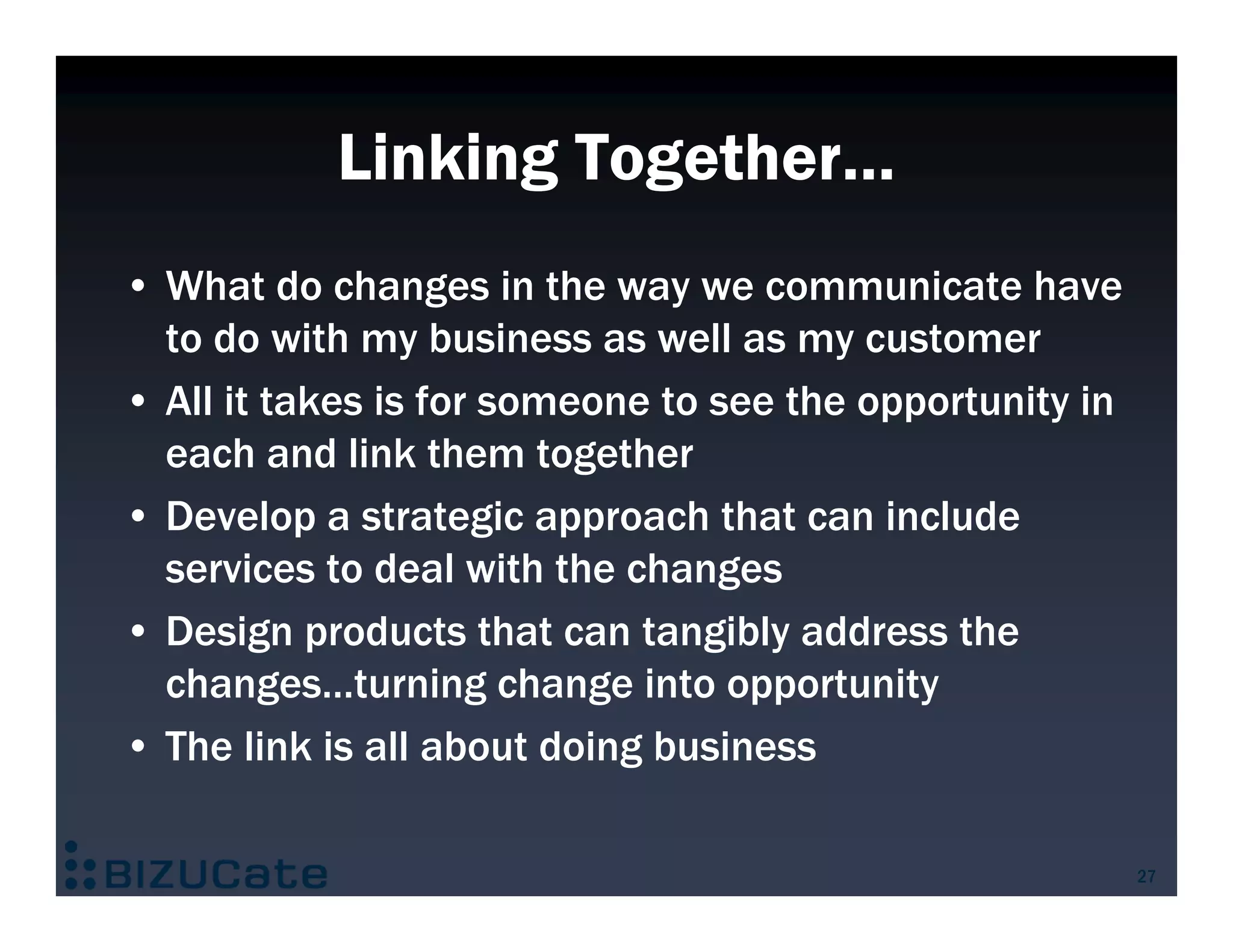 Linking Together…
• What do changes in the way we communicate have
  to do with my business as well as my customer
• All it takes is for someone to see the opportunity in
  each and link them together
• Develop a strategic approach that can include
  services to deal with the changes
• Design products that can tangibly address the
  changes…turning change into opportunity
• The link is all about doing business

                                                          27
 