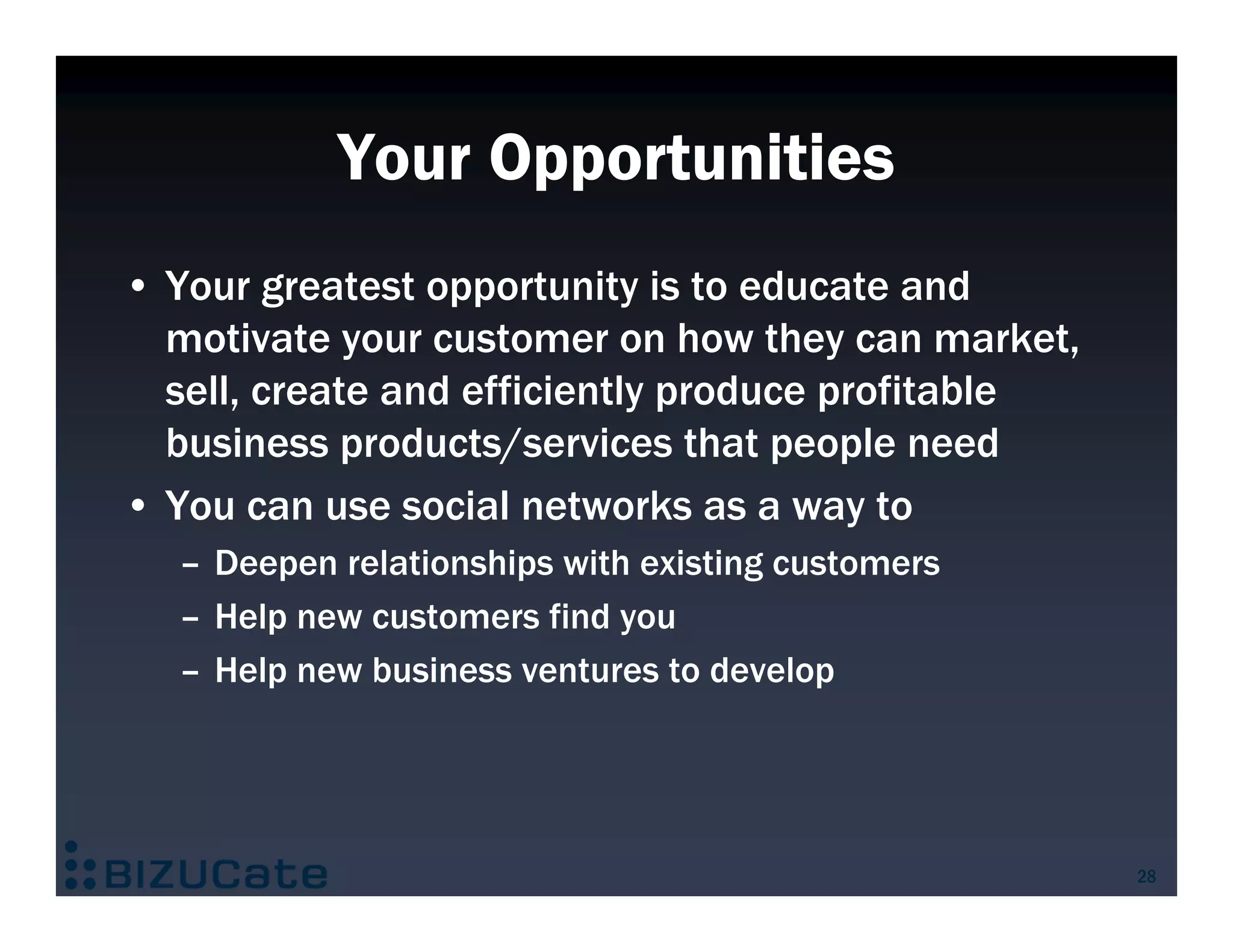 Your Opportunities
• Your greatest opportunity is to educate and
  motivate your customer on how they can market,
  sell, create and efficiently produce profitable
  business products/services that people need
• You can use social networks as a way to
  – Deepen relationships with existing customers
  – Help new customers find you
  – Help new business ventures to develop




                                                    28
 