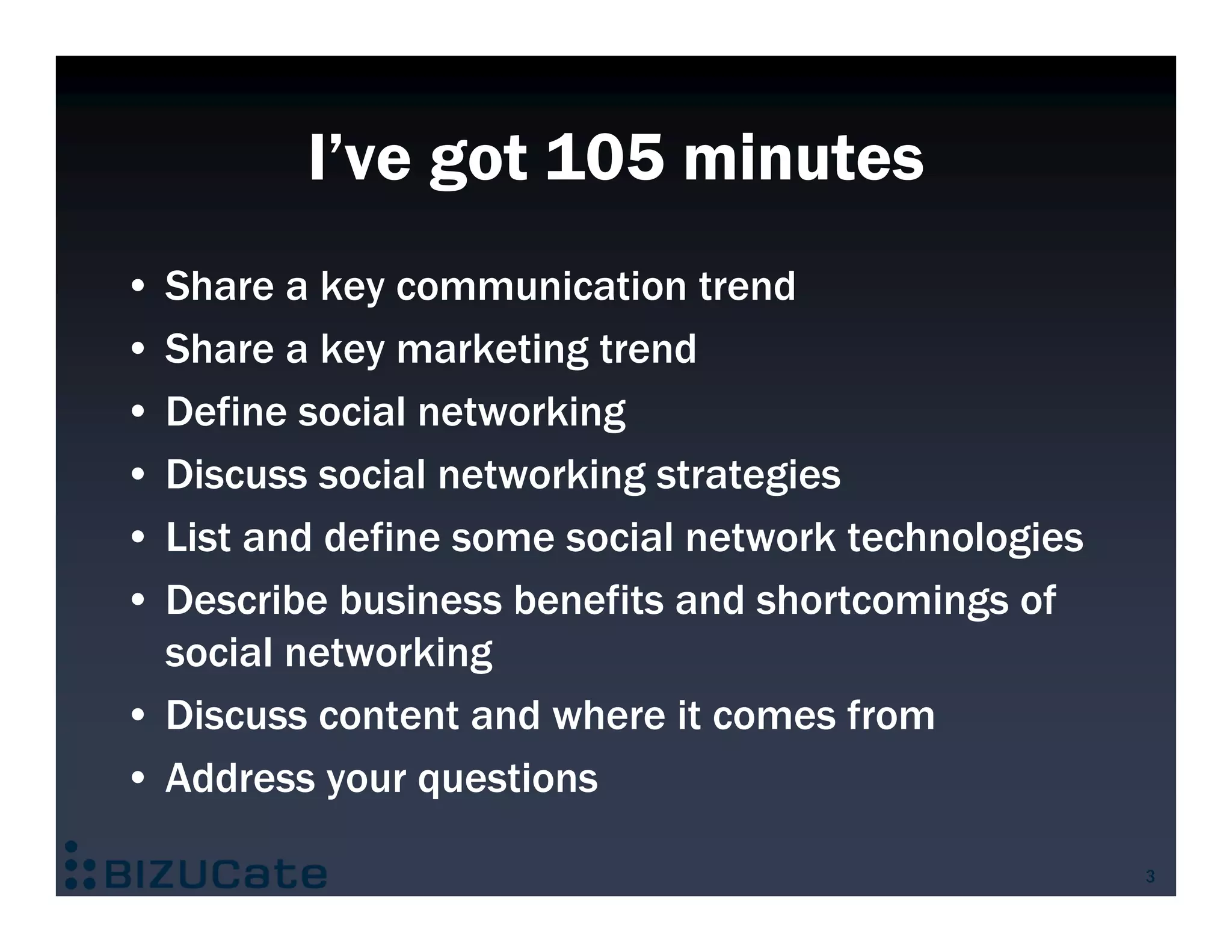 I’ve got 105 minutes
• Share a key communication trend
• Share a key marketing trend
• Define social networking
• Discuss social networking strategies
• List and define some social network technologies
• Describe business benefits and shortcomings of
  social networking
• Discuss content and where it comes from
• Address your questions

                                                     3
 