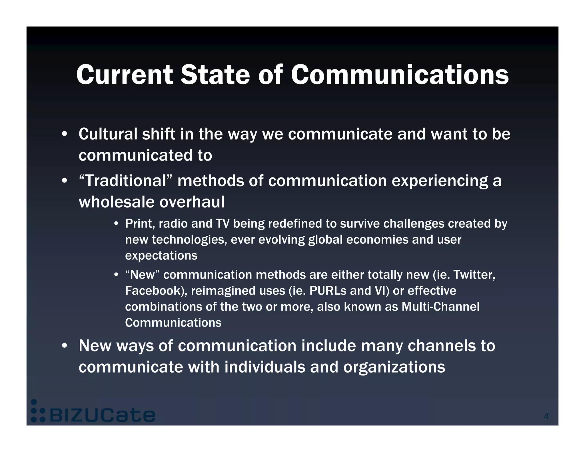 Current State of Communications
• Cultural shift in the way we communicate and want to be
  communicated to
• “Traditional” methods of communication experiencing a
  wholesale overhaul
      • Print, radio and TV being redefined to survive challenges created by
        new technologies, ever evolving global economies and user
        expectations
      • “New” communication methods are either totally new (ie. Twitter,
        Facebook), reimagined uses (ie. PURLs and VI) or effective
        combinations of the two or more, also known as Multi-Channel
        Communications
• New ways of communication include many channels to
  communicate with individuals and organizations

                                                                               4
 