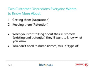 Two Customer Discussions Everyone Wants
to Know More About
1.  Getting them (Acquisition)
2.  Keeping them (Retention)

•  When you start talking about their customers
   (existing and potential) they’ll want to know what
   you know
•  You don’t need to name names, talk in “type of”




Page 15
 