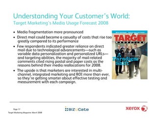 Understanding Your Customer’s World:
     Target Marketing's Media Usage Forecast 2008
     •  Media fragmentation more pronounced
     •  Direct mail could become a casualty of costs that rise too
        greatly compared to its performance
     •  Few respondents indicated greater reliance on direct
        mail due to technological advancements—such as
        variable data personalization and personalized URLs—
        and targeting abilities, the majority of mail-related
        comments cited rising postal and paper costs as the
        reasons behind their media reallocations for 2008.
     •  The upside is that marketers are interested in multi-
        channel, integrated marketing and ROI more than ever,
        so they’re getting smarter about effective testing and
        measurement with each campaign.




     Page 17
Target Marketing Magazine: March 2008
 