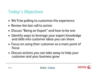 Today’s Objectives
•  We’ll be polling to customize the experience
•  Review the last call to action
•  Discuss “Being an Expert” and how to be one
•  Identify ways to leverage your expert knowledge
   and skills into customer ideas you can share
•  Focus on using their customer as a main point of
   focus
•  Discuss actions you can take away to help your
   customer and your business grow


Page 2
 