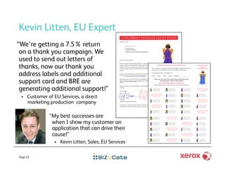 Kevin Litten, EU Expert
“We’re getting a 7.5% return
 on a thank you campaign. We
 used to send out letters of
 thanks, now our thank you
 address labels and additional
 support card and BRE are
 generating additional support!”
     Customer of EU Services, a direct
      marketing production company

                “My best successes are
                 when I show my customer an
                 application that can drive their
                 cause!”
                      Kevin Litten, Sales, EU Services

Page 22
 