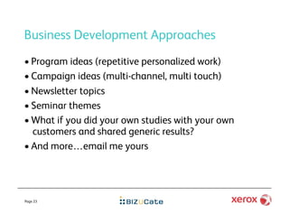 Business Development Approaches
•  Program ideas (repetitive personalized work)
•  Campaign ideas (multi-channel, multi touch)
•  Newsletter topics
•  Seminar themes
•  What if you did your own studies with your own
   customers and shared generic results?
•  And more…email me yours




Page 23
 