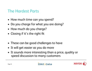 The Hardest Parts
•    How much time can you spend?
•    Do you charge for what you are doing?
•    How much do you charge?
•    Closing if it’s the right ﬁt

•  These can be good challenges to have
•  It will get easier as you do more
•  It sounds more interesting than a price, quality or
   speed discussion to many customers

Page 24
 