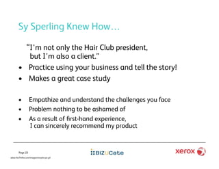Sy Sperling Knew How…

               “I’m not only the Hair Club president,
          but I’m also a client.”
       •  Practice using your business and tell the story!
       •  Makes a great case study

       •         Empathize and understand the challenges you face
       •         Problem nothing to be ashamed of
       •         As a result of ﬁrst-hand experience,
                 I can sincerely recommend my product


       Page 25
www.the7thﬁre.com/images/morphs-pic.gif
 