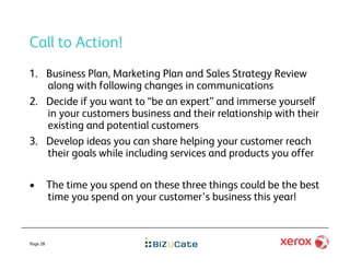 Call to Action!
1.  Business Plan, Marketing Plan and Sales Strategy Review
    along with following changes in communications
2.  Decide if you want to “be an expert” and immerse yourself
    in your customers business and their relationship with their
    existing and potential customers
3.  Develop ideas you can share helping your customer reach
    their goals while including services and products you offer

•         The time you spend on these three things could be the best
          time you spend on your customer’s business this year!



Page 28
 