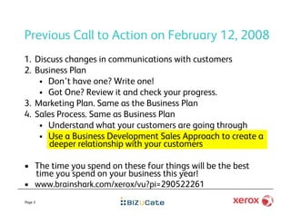 Previous Call to Action on February 12, 2008
1.  Discuss changes in communications with customers
2.  Business Plan
       Don’t have one? Write one!
       Got One? Review it and check your progress.
3.  Marketing Plan. Same as the Business Plan
4.  Sales Process. Same as Business Plan
       Understand what your customers are going through
       Use a Business Development Sales Approach to create a
        deeper relationship with your customers

•  The time you spend on these four things will be the best
   time you spend on your business this year!
•  www.brainshark.com/xerox/vu?pi=290522261
Page 3
 