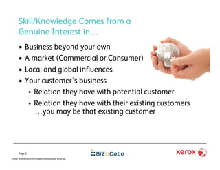 Skill/Knowledge Comes from a
      Genuine Interest in…
      •      Business beyond your own
      •      A market (Commercial or Consumer)
      •      Local and global inﬂuences
      •      Your customer’s business
                Relation they have with potential customer
                Relation they have with their existing customers
                 …you may be that existing customer




       Page 5
Image: www.jeitosa.com/images/sidebar/puzzle_globe.jpg
 