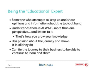 Being the “Educational” Expert
          •  Someone who attempts to keep up and share
             opinions and information about the topic at hand
          •  Understands there is ALWAYS more than one
             perspective…and listens to it
                That’s how you grow your knowledge
          •  Has passion about the journey and shows
             it in all they do
          •  Can tie the journey to their business to be able to
             continue to learn and share


       Page 6
Image:forensic.org/images/cover6.jpg
 