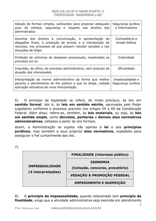 BIZU DA LEI Nº 9.784/99 (PARTE 1)
PROFESSOR: ANDERSON LUIZ
Prof. Anderson Luiz www.pontodosconcursos.com.br
3
Adoção de formas simples, suficientes para propiciar adequado
grau de certeza, segurança e respeito aos direitos dos
administrados
Segurança Jurídica
e Informalismo
Garantia dos direitos à comunicação, à apresentação de
alegações finais, à produção de provas e à interposição de
recursos, nos processos de que possam resultar sanções e nas
situações de litígio
Contraditório e
Ampla Defesa
Proibição de cobrança de despesas processuais, ressalvadas as
previstas em lei
Gratuidade
Impulsão, de ofício, do processo administrativo, sem prejuízo da
atuação dos interessados
Oficialidade
Interpretação da norma administrativa da forma que melhor
garanta o atendimento do fim público a que se dirige, vedada
aplicação retroativa de nova interpretação.
Impessoalidade e
Segurança Jurídica
6) O princípio da legalidade se refere, de modo precípuo, às leis em
sentido formal, isto é, às leis em sentido estrito, aprovadas pelo Poder
Legislativo conforme o processo previsto nos artigos 59 a 69 da Constituição
Federal. Além disso, refere-se, também, às leis materiais, ou seja, às leis
em sentido amplo, como decretos, portarias e demais atos normativos
administrativos, editados a partir de leis formais.
Assim, a Administração se sujeita não apenas à lei e aos princípios
jurídicos, mas também a seus próprios atos normativos, expedidos para
assegurar o fiel cumprimento das leis.
7)
IMPESSOALIDADE
(4 interpretações)
FINALIDADE (interesse público)
ISONOMIA
(licitação, concurso, precatório)
VEDAÇÃO À PROMOÇÃO PESSOAL
IMPEDIMENTO E SUSPEIÇÃO
8) O princípio da impessoalidade, quando relacionado com princípio da
finalidade, exige que a atividade administrativa seja exercida em atendimento
 