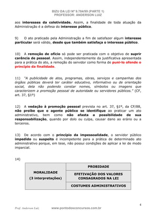 BIZU DA LEI Nº 9.784/99 (PARTE 1)
PROFESSOR: ANDERSON LUIZ
Prof. Anderson Luiz www.pontodosconcursos.com.br
4
aos interesses da coletividade. Assim, a finalidade de toda atuação da
Administração é a defesa do interesse público.
9) O ato praticado pela Administração a fim de satisfazer algum interesse
particular será válido, desde que também satisfaça o interesse público.
10) A remoção de ofício só pode ser praticada com o objetivo de suprir
carência de pessoal. Assim, independentemente da justificativa apresentada
para a prática do ato, a remoção do servidor como forma de puni-lo ofende o
princípio da finalidade.
11) “A publicidade de atos, programas, obras, serviços e campanhas dos
órgãos públicas deverá ter caráter educativo, informativo ou de orientação
social, dela não podendo constar nomes, símbolos ou imagens que
caracterizem a promoção pessoal de autoridade ou servidores públicos.” (CF,
art. 37, §1º)
12) A vedação à promoção pessoal prevista no art. 37, §1º, da CF/88,
não proíbe que o agente público se identifique ao praticar um ato
administrativo, bem como não afasta a possibilidade de sua
responsabilização, quando por dolo ou culpa, causar dano ao erário ou a
terceiros.
13) De acordo com o princípio da impessoalidade, o servidor público
impedido ou suspeito é incompetente para a prática de determinado ato
administrativo porque, em tese, não possui condições de aplicar a lei de modo
imparcial.
14)
MORALIDADE
(3 interpretações)
PROBIDADE
EFETIVAÇÃO DOS VALORES
CONSAGRADOS NA LEI
COSTUMES ADMINISTRATIVOS
 