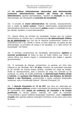 BIZU DA LEI Nº 9.784/99 (PARTE 1)
PROFESSOR: ANDERSON LUIZ
Prof. Anderson Luiz www.pontodosconcursos.com.br
5
15) As práticas reiteradamente observadas pela Administração
(costumes administrativos) também são fontes de Direito
Administrativo. Quando desrespeitadas, resultam na anulação do ato da
Administração, por desrespeito ao princípio da moralidade.
16) O conceito de moral administrativa não coincide, necessariamente,
com a noção de moral comum. Todavia, determinados comportamentos
administrativos ofensivos à moral comum podem ensejar a invalidação do ato,
por ofender, também, a moral administrativa.
17) Haverá ofensa ao princípio da moralidade “sempre que em matéria
administrativa se verificar que o comportamento da Administração Pública
ou do administrado que com ela se relacione juridicamente, embora em
consonância com a lei, ofende a moral, os bons costumes, as regras da boa
administração, os princípios de justiça e de equidade, ou a idéia comum de
honestidade”. (Di Pietro)
18) O princípio constitucional da moralidade administrativa legitima o
controle jurisdicional de todos os atos do Poder Público que violem os
valores éticos que devem regular o comportamento dos órgãos e agentes
governamentais.
19) "A nomeação de cônjuge, companheiro, ou parente, em linha reta,
colateral ou por afinidade, até o 3º grau, inclusive, da autoridade nomeante
ou de servidor da mesma pessoa jurídica, investido em cargo de direção,
chefia ou assessoramento, para o exercício de cargo em comissão ou de
confiança, ou, ainda, de função gratificada na Administração Pública direta
e indireta, em qualquer dos Poderes da União, dos Estados, do Distrito
Federal e dos Municípios, compreendido o ajuste mediante designações
recíprocas, viola a Constituição Federal." (Súmula Vinculante 13)
20) A Súmula Vinculante nº 13 do STF, que deve ser observada por
todos os órgãos públicos, proíbe a contratação de parentes de autoridades e
de funcionários para cargos de confiança, de comissão e de função
gratificada no serviço público. Ademais, em razão da expressão
“compreendido o ajuste mediante designações recíprocas”, veda o nepotismo
cruzado (dois agentes públicos empregam familiares um do outro como troca
de favor).
 