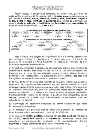 BIZU DA LEI Nº 9.784/99 (PARTE 1)
PROFESSOR: ANDERSON LUIZ
Prof. Anderson Luiz www.pontodosconcursos.com.br
6
Assim, passou a ser possível contestar, no próprio STF, por meio de
reclamação, a contratação de parentes até o terceiro grau, consangüíneos ou
por afinidade (filhos, netos, bisnetos, irmãos, tios, sobrinhos, sogro e
sogra, genro e nora, cunhado e cunhada) para cargos da administração
pública direta e indireta no Judiciário, no Executivo e no Legislativo de
todos os níveis da federação (U, E, DF e M).
Essa Súmula teve origem no julgamento do RE 579.951, apresentado
pelo Ministério Público do Rio Grande do Norte contra a contratação de
parentes no município de Água Nova/RN. Na ocasião os Ministros do STF
fixaram os seguintes entendimentos:
a) As restrições impostas à atuação do administrador público pelo princípio da
moralidade e demais postulados do art. 37 da CF são auto-aplicáveis, por
trazerem em si carga de normatividade apta a produzir efeitos jurídicos,
permitindo, em conseqüência, ao Judiciário exercer o controle dos atos que
transgridam os valores fundantes do texto constitucional.
b) O fato de haver diversos atos normativos no plano federal que vedam o
nepotismo não significaria que somente leis em sentido formal ou outros
diplomas regulamentares fossem aptos para coibir essa prática, haja vista que
os princípios constitucionais, que não configuram meras recomendações de
caráter moral ou ético, consubstanciam regras jurídicas de caráter prescritivo,
hierarquicamente superiores às demais e positivamente vinculantes, sendo
sempre dotados de eficácia, cuja materialização, se necessário, pode ser
cobrada por via judicial.
c) A proibição do nepotismo independe de norma secundária que obste
formalmente essa conduta.
d) A nomeação de parentes ofende, além dos princípios da moralidade
administrativa e da impessoalidade, o princípio da eficiência.
e) Os cargos de caráter político, exercidos por agentes políticos (ministro
de Estado, secretário estadual e secretário municipal), desde que
respeitados os princípios da moralidade e da impessoalidade, ficaram
excluídos da regra estabelecida pela súmula vinculante nº 13.
 
