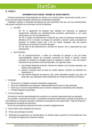 III. PARTE 3
SUPRIMENTO DE FUNDOS / REGIME DE ADIANTAMENTO
Principal característica: Disponibilização de valores a um servidor público, denominado suprido, com o
fim de que este realize despesas públicas com características especiais.
Finalidade: Viabilizar a realização de despesa que são necessárias mas que, por suas características,
não possam subordinar-se ao processo normal de aplicação.
• Lei 4320
Art. 65. O pagamento da despesa será efetuado por tesouraria ou pagadoria
regularmente instituídos por estabelecimentos bancários credenciados e, em casos
excepcionais, por meio de adiantamento.
Art. 68. O regime de adiantamento é aplicável aos casos de despesas expressamente
definidos em lei e consiste na entrega de numerário a servidor, sempre precedida de
empenho na dotação própria para o fim de realizar despesas, que não possam
subordinar-se ao processo normal de aplicação.
Art. 69. Não se fará adiantamento a servidor em alcance nem a responsável por dois
adiantamento.
• Dec 93.872/86
Art. 45. Excepcionalmente, a critério do ordenador de despesa e sob sua inteira
responsabilidade, poderá ser concedido suprimento de fundos a servidor, sempre
precedido do empenho na dotação própria às despesas a realizar, e que não possam
subordinar-se ao processo normal de aplicação, nos seguintes casos:
I. para atender despesas eventuais, inclusive em viagens e com serviços especiais, que
exijam pronto pagamento;
II. quando a despesa deva ser feita em caráter sigiloso, conforme se classificar em
regulamento; e
III. para atender despesas de pequeno vulto, assim entendidas aquelas cujo valor, em
cada caso, não ultrapassar limite estabelecido em Portaria do Ministro da Fazenda.
 Execução
 Percorrerá os 3 estágios: empenho, liquidação e pagamento.
 Deve ser contabilizada como despesa, independentemente de haver ou não restituição.
 Assim que o recurso é disponibilizado para o servidor a despesa é considerada como realizada.
 Constitui despesa orçamentária.
 Forma de execução
Ocorrerá por meio de disponibilização de numerário a um servidor responsável pela sua aplicação.
Ao conceder o suprimento de fundos, a autoridade competente determinará a emissão do empenho, ou
fará referência ao empenho estimativo, solicitando a anexação de uma cópia da NE – Nota de Empenho –
à proposta de concessão de suprimento.
Do ato de concessão de suprimento de fundos constará, obrigatoriamente:
1. Prazo máximo para utilização dos recursos
2. Prazo para prestação de contas
3. Sistemática de pagamento, se somente fatura, ou também saque, quando for movimentado por meio
do Cartão de Pagamento do Governo Federal
Lei do Direito Autoral nº 9.610, de 19 de Fevereiro de 1998: Proíbe a reprodução total ou parcial desse material ou divulgação com fins
comerciais ou não, em qualquer meio de comunicação, inclusive na Internet, sem autorização da StartCon Sistema de Ensino Online. 9
 
