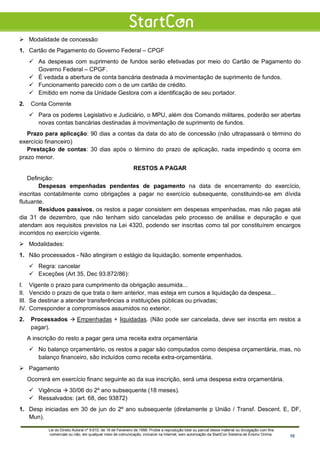  Modalidade de concessão
1. Cartão de Pagamento do Governo Federal – CPGF
 As despesas com suprimento de fundos serão efetivadas por meio do Cartão de Pagamento do
Governo Federal – CPGF.
 É vedada a abertura de conta bancária destinada à movimentação de suprimento de fundos.
 Funcionamento parecido com o de um cartão de crédito.
 Emitido em nome da Unidade Gestora com a identificação de seu portador.
2. Conta Corrente
 Para os poderes Legislativo e Judiciário, o MPU, além dos Comando militares, poderão ser abertas
novas contas bancárias destinadas à movimentação de suprimento de fundos.
Prazo para aplicação: 90 dias a contas da data do ato de concessão (não ultrapassará o término do
exercício financeiro)
Prestação de contas: 30 dias após o término do prazo de aplicação, nada impedindo q ocorra em
prazo menor.
RESTOS A PAGAR
Definição:
Despesas empenhadas pendentes de pagamento na data de encerramento do exercício,
inscritas contabilmente como obrigações a pagar no exercício subsequente, constituindo-se em dívida
flutuante.
Resíduos passivos, os restos a pagar consistem em despesas empenhadas, mas não pagas até
dia 31 de dezembro, que não tenham sido canceladas pelo processo de análise e depuração e que
atendam aos requisitos previstos na Lei 4320, podendo ser inscritas como tal por constituírem encargos
incorridos no exercício vigente.
 Modalidades:
1. Não processados - Não atingiram o estágio da liquidação, somente empenhados.
 Regra: cancelar
 Exceções (Art 35, Dec 93.872/86):
I. Vigente o prazo para cumprimento da obrigação assumida...
II. Vencido o prazo de que trata o item anterior, mas esteja em cursos a liquidação da despesa...
III. Se destinar a atender transferências a instituições públicas ou privadas;
IV. Corresponder a compromissos assumidos no exterior.
2. Processados  Empenhadas + liquidadas. (Não pode ser cancelada, deve ser inscrita em restos a
pagar).
A inscrição do resto a pagar gera uma receita extra orçamentária
 No balanço orçamentário, os restos a pagar são computados como despesa orçamentária, mas, no
balanço financeiro, são incluídos como receita extra-orçamentária.
 Pagamento
Ocorrerá em exercício financ seguinte ao da sua inscrição, será uma despesa extra orçamentária.
 Vigência  30/06 do 2º ano subsequente (18 meses).
 Ressalvados: (art. 68, dec 93872)
1. Desp iniciadas em 30 de jun do 2º ano subsequente (diretamente p União / Transf. Descent. E, DF,
Mun).
Lei do Direito Autoral nº 9.610, de 19 de Fevereiro de 1998: Proíbe a reprodução total ou parcial desse material ou divulgação com fins
comerciais ou não, em qualquer meio de comunicação, inclusive na Internet, sem autorização da StartCon Sistema de Ensino Online. 10
 