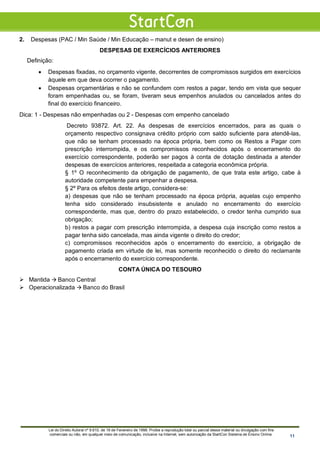 2. Despesas (PAC / Min Saúde / Min Educação – manut e desen de ensino)
DESPESAS DE EXERCÍCIOS ANTERIORES
Definição:
• Despesas fixadas, no orçamento vigente, decorrentes de compromissos surgidos em exercícios
àquele em que deva ocorrer o pagamento.
• Despesas orçamentárias e não se confundem com restos a pagar, tendo em vista que sequer
foram empenhadas ou, se foram, tiveram seus empenhos anulados ou cancelados antes do
final do exercício financeiro.
Dica: 1 - Despesas não empenhadas ou 2 - Despesas com empenho cancelado
Decreto 93872. Art. 22. As despesas de exercícios encerrados, para as quais o
orçamento respectivo consignava crédito próprio com saldo suficiente para atendê-las,
que não se tenham processado na época própria, bem como os Restos a Pagar com
prescrição interrompida, e os compromissos reconhecidos após o encerramento do
exercício correspondente, poderão ser pagos à conta de dotação destinada a atender
despesas de exercícios anteriores, respeitada a categoria econômica própria.
§ 1º O reconhecimento da obrigação de pagamento, de que trata este artigo, cabe à
autoridade competente para empenhar a despesa.
§ 2º Para os efeitos deste artigo, considera-se:
a) despesas que não se tenham processado na época própria, aquelas cujo empenho
tenha sido considerado insubsistente e anulado no encerramento do exercício
correspondente, mas que, dentro do prazo estabelecido, o credor tenha cumprido sua
obrigação;
b) restos a pagar com prescrição interrompida, a despesa cuja inscrição como restos a
pagar tenha sido cancelada, mas ainda vigente o direito do credor;
c) compromissos reconhecidos após o encerramento do exercício, a obrigação de
pagamento criada em virtude de lei, mas somente reconhecido o direito do reclamante
após o encerramento do exercício correspondente.
CONTA ÚNICA DO TESOURO
 Mantida  Banco Central
 Operacionalizada  Banco do Brasil
Lei do Direito Autoral nº 9.610, de 19 de Fevereiro de 1998: Proíbe a reprodução total ou parcial desse material ou divulgação com fins
comerciais ou não, em qualquer meio de comunicação, inclusive na Internet, sem autorização da StartCon Sistema de Ensino Online. 11
 