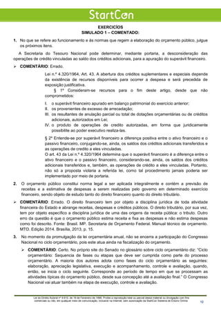 EXERCICÍOS
SIMULADO 1 – COMENTADO:
1. No que se refere ao funcionamento e às normas que regem a elaboração do orçamento público, julgue
os próximos itens.
A Secretaria do Tesouro Nacional pode determinar, mediante portaria, a desconsideração das
operações de crédito vinculadas ao saldo dos créditos adicionais, para a apuração do superávit financeiro.
 COMENTÁRIO: Errado.
Lei n.º 4.320/1964, Art. 43. A abertura dos créditos suplementares e especiais depende
da existência de recursos disponíveis para ocorrer a despesa e será precedida de
exposição justificativa.
§ 1º Consideram-se recursos para o fim deste artigo, desde que não
comprometidos:
I. o superávit financeiro apurado em balanço patrimonial do exercício anterior;
II. os provenientes de excesso de arrecadação;
III. os resultantes de anulação parcial ou total de dotações orçamentárias ou de créditos
adicionais, autorizados em Lei;
IV. o produto de operações de credito autorizadas, em forma que juridicamente
possibilite ao poder executivo realiza-las.
§ 2º Entende-se por superávit financeiro a diferença positiva entre o ativo financeiro e o
passivo financeiro, conjugando-se, ainda, os saldos dos créditos adicionais transferidos e
as operações de credito a eles vinculadas.
O art. 43 da Lei n.º 4.320/1964 determina que o superávit financeiro é a diferença entre o
ativo financeiro e o passivo financeiro, considerando-se, ainda, os saldos dos créditos
adicionais transferidos e, também, as operações de crédito a eles vinculadas. Portanto,
não só a proposta violaria a referida lei, como tal procedimento jamais poderia ser
implementado por meio de portaria.
2. O orçamento público constitui norma legal a ser aplicada integralmente e contém a previsão de
receitas e a estimativa de despesas a serem realizadas pelo governo em determinado exercício
financeiro, sendo objeto de estudo tanto do direito financeiro quanto do direito tributário.
 COMENTÁRIO: Errado. O direito financeiro tem por objeto a disciplina jurídica de toda atividade
financeira do Estado e abrange receitas, despesas e créditos públicos. O direito tributário, por sua vez,
tem por objeto específico a disciplina jurídica de uma das origens da receita pública: o tributo. Outro
erro da questão é que o orçamento público estima receita e fixa as despesas e não estima despesas
como foi descrito. Fonte: Brasil. MP. Secretaria de Orçamento Federal. Manual técnico de orçamento.
MTO. Edição 2014. Brasília, 2013, p. 15.
3. No momento da promulgação da lei orçamentária anual, não se encerra a participação do Congresso
Nacional no ciclo orçamentário, pois este atua ainda na fiscalização do orçamento.
 COMENTÁRIO: Certo. No próprio site do Senado no glossário sobre ciclo orçamentário diz: “Ciclo
orçamentário: Sequencia de fases ou etapas que deve ser cumprida como parte do processo
orçamentário. A maioria dos autores adota como fases do ciclo orçamentário as seguintes:
elaboração, apreciação legislativa, execução e acompanhamento, controle e avaliação, quando,
então, se inicia o ciclo seguinte. Corresponde ao período de tempo em que se processam as
atividades típicas do orçamento público, desde sua concepção até a avaliação final.” O Congresso
Nacional vai atuar também na etapa de execução, controle e avaliação.
Lei do Direito Autoral nº 9.610, de 19 de Fevereiro de 1998: Proíbe a reprodução total ou parcial desse material ou divulgação com fins
comerciais ou não, em qualquer meio de comunicação, inclusive na Internet, sem autorização da StartCon Sistema de Ensino Online. 12
 