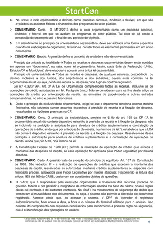 4. No Brasil, o ciclo orçamentário é definido como processo contínuo, dinâmico e flexível, em que são
avaliados os aspectos físicos e financeiros dos programas do setor público.
 COMENTÁRIO: Certo. O MTO/2013 define o ciclo orçamentário como um processo contínuo,
dinâmico e flexível em que se avaliam os programas do setor público. Tal ciclo se dá desde a
concepção do orçamento até o final de seu período de vigência.
5. Em atendimento ao princípio da universalidade orçamentária, deve ser adotada uma forma específica
quando da elaboração do orçamento, fazendo-se constar todos os elementos pertinentes em um único
documento.
 COMENTÁRIO: Errado. A questão define o conceito de unidade e não de universalidade.
Princípio da unidade ou totalidade  Todas as receitas e despesas orçamentárias devem estar contidas
em apenas um “documento”, ou seja, numa lei orçamentária. Assim, cada Ente da Federação (União,
Estados/DF e Municípios) deve elaborar e aprovar uma única lei orçamentária.
Princípio da universalidade  Todas as receitas e despesas, de qualquer natureza, procedência ou
destino, inclusive a dos fundos, dos empréstimos e dos subsídios, devem estar contidas na lei
orçamentária anual, ou seja, nenhuma receita ou despesa pode fugir ao controle legislativo.
Lei n.º 4.320/1964, Art. 3º A Lei de Orçamentos compreenderá todas as receitas, inclusive as de
operações de crédito autorizadas em lei. Parágrafo único. Não se consideram para os fins deste artigo as
operações de credito por antecipação da receita, as emissões de papel-moeda e outras entradas
compensatórias, no ativo e passivo financeiros.
6. Dado o princípio da exclusividade orçamentária, exige-se que o orçamento contenha apenas matéria
financeira, não podendo conter assuntos estranhos à previsão de receita e à fixação de despesa,
ressalvadas as hipóteses previstas na CF.
 COMENTÁRIO: Certo. O princípio da exclusividade, previsto no § 8o do art. 165 da CF (“A lei
orçamentária anual não conterá dispositivo estranho à previsão da receita e à fixação da despesa, não
se incluindo na proibição a autorização para abertura de créditos suplementares e contratação de
operações de crédito, ainda que por antecipação de receita, nos termos da lei.”), estabelece que a LOA
não conterá dispositivo estranho à previsão da receita e à fixação da despesa. Ressalvam-se dessa
proibição a autorização para abertura de créditos suplementares e a contratação de operações de
crédito, ainda que por ARO, nos termos da lei.
7. A Constituição Federal de 1988 (CF) permite a realização de operação de crédito que exceda o
montante das despesas de capital, se essa operação for aprovada pelo Poder Legislativo por maioria
absoluta.
 COMENTÁRIO: Certo. A questão trata da exceção do princípio do equilíbrio. Art. 167 da Constituição
de 1988. São vedados: III - a realização de operações de créditos que excedam o montante das
despesas de capital, ressalvadas as autorizadas mediante créditos suplementares ou especiais com
finalidade precisa, aprovados pelo Poder Legislativo por maioria absoluta; Recomendo a leitura dos
artigos 165 até 169 da CF/88, costumam ser constantes objetos de questões.
8. O SIAFI, que é responsável pela execução orçamentária e financeira dos recursos públicos do
governo federal e por garantir a integridade da informação inserida na base de dados, possui regras
claras de controles e de auditores contábeis. No SIAFI, há mecanismos de segurança de dados que
preservam a imutabilidade dos documentos, ou seja, o sistema não permite a alteração de documento
registrado. Acresce ainda que, ao acessar o sistema, o CPF do operador é registrado
automaticamente, bem como a data, a hora e o número do terminal utilizado para o acesso. Isso
decorre do cumprimento dos requisitos necessários para atendimento à primeira regra de segurança,
que é a identificação das operações do usuário.
Lei do Direito Autoral nº 9.610, de 19 de Fevereiro de 1998: Proíbe a reprodução total ou parcial desse material ou divulgação com fins
comerciais ou não, em qualquer meio de comunicação, inclusive na Internet, sem autorização da StartCon Sistema de Ensino Online. 13
 
