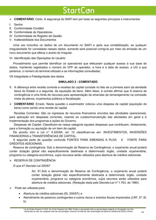  COMENTÁRIO: Certo. A segurança do SIAFI tem por base os seguintes princípios e instrumentos:
I. Senha
II. Conformidade Contábil
III. Conformidade de Operadores
IV. Conformidade de Registro de Gestão
V. Inalterabilidade dos Documentos
Uma vez incluídos os dados de um documento no SIAFI e após sua contabilização, se qualquer
irregularidade for constatada nesses dados, somente será possível corrigi-la por meio da emissão de um
novo documento que efetue o acerto do irregular.
VI. Identificação das Operações do Usuário
Procedimento que permite identificar os operadores que efetuaram qualquer acesso à sua base de
dados, mantendo registrados o número do CPF do operador, a hora e a data de acesso, a UG a que
pertence, o número do terminal utilizado e as informações consultadas;
VII.Integridade e Fidedignidade dos dados
SIMULADO 2 - COMENTADO
1. A diferença entre receita corrente e receitas de capital consiste no fato de a primeira advir da atividade
típica do Estado e a segunda, da aquisição de bens. Além disso, é correto afirmar que A reserva de
contingência é uma fonte de recursos para apresentação de emendas de remanejamento na comissão
mista de planos, orçamentos públicos e fiscalização
 COMENTÁRIO: Errado. Nesta questão o examinador colocou uma despesa de capital (aquisição de
bens) como sendo uma receita de capital.
Receitas Correntes: São os ingressos de recursos financeiros oriundos das atividades operacionais,
para aplicação em despesas correntes, visando ao custeio/manutenção das atividades em geral e à
implementação dos programas e ações do Governo.
Despesas de Capital: Classificam-se nessa categoria aquelas despesas que contribuem, diretamente,
para a formação ou aquisição de um bem de capital.
De acordo com a Lei n° 4.320/64, art. 12 classificam-se em: INVESTIMENTOS, INVERSÕES
FINANCEIRAS e TRANSFERÊNCIAS DE CAPITAL.
A segunda parte da questão confunde FONTES PARA EMENDAS A PLOA X FONTE PARA
CRÉDITOS ADICIONAIS.
Reserva de contingência: Sob a denominação de Reserva de Contingência, o orçamento anual poderá
conter dotação global não especificamente destinada a determinado órgão, unidade orçamentária,
programa ou categoria econômica, cujos recursos serão utilizados para abertura de créditos adicionais.
 RESERVA DE CONTINGÊNCIA
O que é? Decreto Lei 200/67
Art. 91.Sob a denominação de Reserva de Contingência, o orçamento anual poderá
conter dotação global não especificamente destinada a determinado órgão, unidade
orçamentária, programa ou categoria econômica, cujos recursos serão utilizados para
abertura de créditos adicionais. (Redação dada pelo Decreto-Lei nº 1.763, de 1980)
 Pode ser utilizada para:
• Abertura de créditos adicionais (DL 200/67); e
• Atendimento de passivos contingentes e outros riscos e eventos fiscais imprevistos (LRF, 5º, III,
b)
Lei do Direito Autoral nº 9.610, de 19 de Fevereiro de 1998: Proíbe a reprodução total ou parcial desse material ou divulgação com fins
comerciais ou não, em qualquer meio de comunicação, inclusive na Internet, sem autorização da StartCon Sistema de Ensino Online. 14
 
