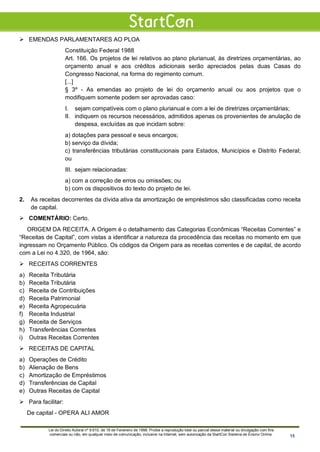  EMENDAS PARLAMENTARES AO PLOA
Constituição Federal 1988
Art. 166. Os projetos de lei relativos ao plano plurianual, às diretrizes orçamentárias, ao
orçamento anual e aos créditos adicionais serão apreciados pelas duas Casas do
Congresso Nacional, na forma do regimento comum.
[...]
§ 3º - As emendas ao projeto de lei do orçamento anual ou aos projetos que o
modifiquem somente podem ser aprovadas caso:
I. sejam compatíveis com o plano plurianual e com a lei de diretrizes orçamentárias;
II. indiquem os recursos necessários, admitidos apenas os provenientes de anulação de
despesa, excluídas as que incidam sobre:
a) dotações para pessoal e seus encargos;
b) serviço da dívida;
c) transferências tributárias constitucionais para Estados, Municípios e Distrito Federal;
ou
III. sejam relacionadas:
a) com a correção de erros ou omissões; ou
b) com os dispositivos do texto do projeto de lei.
2. As receitas decorrentes da dívida ativa da amortização de empréstimos são classificadas como receita
de capital.
 COMENTÁRIO: Certo.
ORIGEM DA RECEITA. A Origem é o detalhamento das Categorias Econômicas “Receitas Correntes” e
“Receitas de Capital”, com vistas a identificar a natureza da procedência das receitas no momento em que
ingressam no Orçamento Público. Os códigos da Origem para as receitas correntes e de capital, de acordo
com a Lei no 4.320, de 1964, são:
 RECEITAS CORRENTES
a) Receita Tributária
b) Receita Tributária
c) Receita de Contribuições
d) Receita Patrimonial
e) Receita Agropecuária
f) Receita Industrial
g) Receita de Serviços
h) Transferências Correntes
i) Outras Receitas Correntes
 RECEITAS DE CAPITAL
a) Operações de Crédito
b) Alienação de Bens
c) Amortização de Empréstimos
d) Transferências de Capital
e) Outras Receitas de Capital
 Para facilitar:
De capital - OPERA ALI AMOR
Lei do Direito Autoral nº 9.610, de 19 de Fevereiro de 1998: Proíbe a reprodução total ou parcial desse material ou divulgação com fins
comerciais ou não, em qualquer meio de comunicação, inclusive na Internet, sem autorização da StartCon Sistema de Ensino Online. 15
 