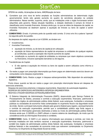 OPERA de crédito, ALIenações de bens, AMORtização de bens
3. Considere que uma nova lei tenha ampliado as funções administrativas de determinado órgão
governamental, tendo sido gerado aumento do quadro de servidores alocados na unidade
administrativa. Nesse sentido, suponha, ainda, que as instalações onde o órgão funcionasse seriam
adquiridas pelo governo. Nessa situação hipotética, a dotação destinada à compra do imóvel é
classificada como inversão financeira. Acresce ainda que, no que se refere às despesas de capital, as
inversões financeiras se destinam apenas à aquisição de imóveis ou bens de capital a serem
utilizados
 COMENTÁRIO: Errado. A primeira parte da questão está correta. O único erro foi a palavra “apenas”
na segunda parte da questão.
As despesas de capital, segundo a Lei 4.320/64, se dividem em:
 Investimentos;
 Inversões Financeiras;
• aquisição de imóveis, ou de bens de capital já em utilização;
• aquisição de títulos representativos de capital de empresas ou entidades de qualquer espécie,
já constituídas, quando a operação não importe aumento de capital;
• constituição ou aumento do capital de entidades ou empresas que visem objetivos comerciais
ou financeiros, inclusive operações bancárias ou de seguros.
 Transferências de Capital.
• E não apenas à aquisição de imóveis ou bens de capital a serem utilizados como informa a
questão.
4. Os restos a pagar com prescrição interrompida que forem pagos em determinado exercício devem ser
computados como despesa orçamentária
 COMENTÁRIO: Certo. Restos a pagar: é despesa extraorçamentária. Não dependem de autorização
legislativa.
Ponto chave: quando se fala em restos a pagar com prescrição interrompida fala-se em despesa de
exercícios anteriores.
Despesa de exercícios anteriores: é despesa orçamentária. Dependem de autorização legislativa.
DESPESA DE EXERCÍCIOS ANTERIORES=DESPESA ORÇAMENTÁRIA
RESTOS A PAGAR=DESPESA EXTRAORÇAMENTÁRIA
5. O Sistema Integrado de Administração Financeira (SIAFI), desenvolvido pelo Serviço Federal de
Processamento de Dados, processa e controla a execução orçamentária, financeira, patrimonial e
contábil dos órgãos da administração pública direta federal, suas autarquias, fundações e empresas
públicas ou sociedades de economia mista contempladas no orçamento fiscal e da seguridade social
da União. Sendo o principal instrumento utilizado pelo governo federal para registro, acompanhamento
e controle da execução orçamentária, permite que a contabilidade pública seja fonte segura e
tempestiva de informações gerenciais destinadas a todos os níveis da administração pública federal.
Acresce ainda que, O SIDOR e o SIAFI utilizam o mesmo sistema de classificação, de modo que há
consistência entre as informações financeiras e contábeis.
 COMENTÁRIO: Certo. O SIAFI é um sistema informatizado que processa e controla, por meio de
terminais instalados em todo território nacional, a execução orçamentária, financeira, patrimonial e
contábil dos órgãos da administração pública direta federal, das autarquias, fundações e empresas
públicas federais e das sociedades de economia mista que estiverem contempladas no Orçamento
Fiscal e/ou no Orçamento da Seguridade Social da União.
Lei do Direito Autoral nº 9.610, de 19 de Fevereiro de 1998: Proíbe a reprodução total ou parcial desse material ou divulgação com fins
comerciais ou não, em qualquer meio de comunicação, inclusive na Internet, sem autorização da StartCon Sistema de Ensino Online. 16
 