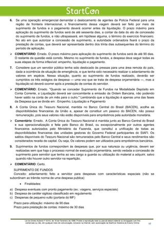 6. Se uma operação emergencial demandar o deslocamento de agentes da Polícia Federal para uma
região de fronteira internacional, o financiamento dessa viagem deverá ser feito por meio de
suprimento de fundos e o pagamento deverá ocorrer antes da liquidação. O prazo máximo para
aplicação do suprimento de fundos será de até sessenta dias, a contar da data do ato de concessão
do suprimento de fundos, e não ultrapassará, em hipótese alguma, o término do exercício financeiro.
No ato em que autorizar a concessão de suprimento, a autoridade ordenadora fixará o prazo da
prestação de contas, que deverá ser apresentada dentro dos trinta dias subsequentes do término do
período de aplicação.
 COMENTÁRIO: Errado. O prazo máximo para aplicação do suprimento de fundos será de até 90 dias.
O restante da questão está correto. Mesmo no suprimento de fundos, a despesa deve seguir todas as
suas etapas de forma inflexível: empenho, liquidação e pagamento.
7. Considere que um servidor público tenha sido deslocado às pressas para uma área remota do país,
dada a ocorrência de situação de emergência, e que tenha sido necessário realizar o adiantamento de
valores em espécie. Nessa situação, quanto ao suprimento de fundos realizado, deverão ser
cumpridos os três estágios da despesa — uma vez que se trata de despesa orçamentária —, mas a
liquidação só deverá ocorrer após a prestação de contas do servidor.
 COMENTÁRIO: Errado. "Quando se conceder Suprimento de Fundos na Modalidade Depósito em
Conta Corrente, a Liquidação deverá ser concomitante a emissão da Ordem Bancária, não podendo
haver saldo na conta de um mês para o outro." Lembrando que a liquidação é apenas uma das fases
da Despesa que se divide em : Empenho, Liquidação e Pagamento
8. A Conta Única do Tesouro Nacional, mantida no Banco Central do Brasil (BACEN), acolhe as
disponibilidades financeiras da União e, apesar de constituir um passivo do BACEN, não possui
remuneração, pois seus valores não estão disponíveis para empréstimos pela autoridade monetária.
 Comentário: Errado. A Conta Única do Tesouro Nacional é mantida junto ao Banco Central do Brasil
e sua operacionalização e feita pelo Banco do Brasil, ou excepcionalmente por outros agentes
financeiros autorizados pelo Ministério da Fazenda, que constituí a unificação de todas as
disponibilidades financeiras das unidades gestoras do Governo Federal participantes do SIAFI. Os
saldos disponíveis do Tesouro Nacional são remunerados pelo Banco Central e seus rendimentos são
considerados receita de capital. Ou seja, Os valores podem ser utilizados para empréstimos bancários.
9. Suprimentos de fundos correspondem às despesas que, por sua natureza ou urgência, devem ser
realizadas sem que haja o processo normal de execução orçamentária, sendo vedada a concessão de
suprimento para servidor que tenha ao seu cargo a guarda ou utilização do material a adquirir, salvo
quando não houver outro servidor na repartição.
 COMENTÁRIO: Certo.
SUPRIMENTO DE FUNDOS
Conceito: adiantamento feito a servidor para despesas com características especiais (não se
subordinam ao trâmite norma de uma despesa publica)
• Finalidades:
a) Despesa eventuais com pronto pagamento (ex.: viagens, serviços especiais)
b) Despesa de caráter sigiloso classificado em regulamento
c) Despenas de pequeno vulto (portaria do MF)
Prazo para utilização: máximo de 90 dias
Prazo para prestação de contas: máximo de 30 dias
Lei do Direito Autoral nº 9.610, de 19 de Fevereiro de 1998: Proíbe a reprodução total ou parcial desse material ou divulgação com fins
comerciais ou não, em qualquer meio de comunicação, inclusive na Internet, sem autorização da StartCon Sistema de Ensino Online. 17
 