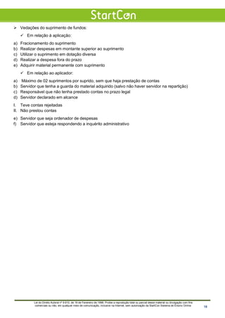  Vedações do suprimento de fundos:
 Em relação à aplicação:
a) Fracionamento do suprimento
b) Realizar despesas em montante superior ao suprimento
c) Utilizar o suprimento em dotação diversa
d) Realizar a despesa fora do prazo
e) Adquirir material permanente com suprimento
 Em relação ao aplicador:
a) Máximo de 02 suprimentos por suprido, sem que haja prestação de contas
b) Servidor que tenha a guarda do material adquirido (salvo não haver servidor na repartição)
c) Responsável que não tenha prestado contas no prazo legal
d) Servidor declarado em alcance
I. Teve contas rejeitadas
II. Não prestou contas
e) Servidor que seja ordenador de despesas
f) Servidor que esteja respondendo a inquérito administrativo
Lei do Direito Autoral nº 9.610, de 19 de Fevereiro de 1998: Proíbe a reprodução total ou parcial desse material ou divulgação com fins
comerciais ou não, em qualquer meio de comunicação, inclusive na Internet, sem autorização da StartCon Sistema de Ensino Online. 18
 