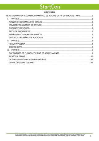 CONTEÚDO
REVISANDO O CONTEÚDO PROGRAMÁTICO DE AGENTE DA PF EM 3 HORAS – AFO........................2
I. PARTE 1 .................................................................................................................................................2
FUNÇÕES ECONÔMICAS DO ESTADO...................................................................................................2
ATIVIDADE FINANCEIRA DO ESTADO ....................................................................................................2
ORÇAMENTO PUBLICO.............................................................................................................................2
TIPOS DE ORÇAMENTO............................................................................................................................2
INSTRUMNETOS DE PLANEJAMENTO....................................................................................................3
CRÉDITOS ORDINÁRIOS E ADICIONAIS.................................................................................................3
II. PARTE 2 .................................................................................................................................................5
RECEITA PÚBLICA.....................................................................................................................................5
SIDOR E SIAFI ............................................................................................................................................8
III. PARTE 3 .................................................................................................................................................9
SUPRIMENTO DE FUNDOS / REGIME DE ADIANTAMENTO.................................................................9
RESTOS A PAGAR...................................................................................................................................10
DESPESAS DE EXERCÍCIOS ANTERIORES .........................................................................................11
CONTA ÚNICA DO TESOURO.................................................................................................................11
Lei do Direito Autoral nº 9.610, de 19 de Fevereiro de 1998: Proíbe a reprodução total ou parcial desse material ou divulgação com fins
comerciais ou não, em qualquer meio de comunicação, inclusive na Internet, sem autorização da StartCon Sistema de Ensino Online. 1
 