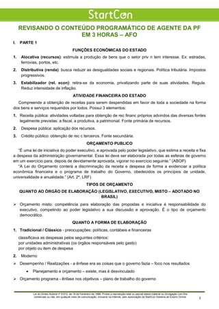 REVISANDO O CONTEÚDO PROGRAMÁTICO DE AGENTE DA PF
EM 3 HORAS – AFO
I. PARTE 1
FUNÇÕES ECONÔMICAS DO ESTADO
1. Alocativa (recursos): estimula a produção de bens que o setor priv n tem interesse. Ex: estradas,
ferrovias, portos, etc.
2. Distributiva (renda): busca reduzir as desigualdades sociais e regionais. Política tributária. Impostos
progressivos.
3. Estabilizador (rel. econ): retira-se da economia, privatizando parte de suas atividades. Regula.
Reduz intensidade de inflação.
ATIVIDADE FINANCEIRA DO ESTADO
Compreende a obtenção de receitas para serem despendidas em favor de toda a sociedade na forma
dos bens e serviços requeridos por todos. Possui 3 elementos:
1. Receita pública: atividades voltadas para obtenção de rec financ próprios advindos das diversas fontes
legalmente previstas: a fiscal, a produtiva, a patrimonial. Fonte primária de recursos.
2. Despesa pública: aplicação dos recursos.
3. Crédito público: obtenção de rec c terceiros. Fonte secundária.
ORÇAMENTO PUBLICO
“É uma lei de iniciativa do poder executivo, e aprovada pelo poder legislativo, que estima a receita e fixa
a despesa da administração governamental. Essa lei deve ser elaborada por todas as esferas de governo
em um exercício para, depois de devidamente aprovada, vigorar no exercício seguinte.” (ABOP)
“A Lei do Orçamento conterá a discriminação da receita e despesa de forma a evidenciar a política
econômica financeira e o programa de trabalho do Governo, obedecidos os princípios de unidade,
universalidade e anualidade.” (Art. 2º, LRF)
TIPOS DE ORÇAMENTO
QUANTO AO ÓRGÃO DE ELABORAÇÃO (LEGISLATIVO, EXECUTIVO, MISTO – ADOTADO NO
BRASIL)
 Orçamento misto: competência para elaboração das propostas e iniciativa é responsabilidade do
executivo, competindo ao poder legislativo a sua discussão e aprovação. É o tipo de orçamento
democrático.
QUANTO A FORMA DE ELABORAÇÃO
1. Tradicional / Clássico - preocupações: políticas, contábeis e financeiras
classificava as despesas pelos seguintes critérios:
por unidades administrativas (os órgãos responsáveis pelo gasto)
por objeto ou item de despesa
2. Moderno
 Desempenho / Realizações - a ênfase era as coisas que o governo fazia – foco nos resultados
• Planejamento e orçamento – existe, mas é desvinculado
 Orçamento programa - ênfase nos objetivos – plano de trabalho do governo
Lei do Direito Autoral nº 9.610, de 19 de Fevereiro de 1998: Proíbe a reprodução total ou parcial desse material ou divulgação com fins
comerciais ou não, em qualquer meio de comunicação, inclusive na Internet, sem autorização da StartCon Sistema de Ensino Online. 2
 