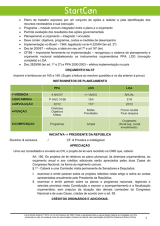 • Plano de trabalho expresso por um conjunto de ações a realizar e pela identificação dos
recursos necessários a sua execução
• Programa – módulo comum integrador entre o plano e o orçamento
• Permite avaliação dos resultados das ações governamentais
• Planejamento e orçamento – integrado / vinculado
• Deve conter: objetivos, programas, custos e medidas de desempenho
• Implementação no Brasil – 1964, legalizado na lei 4.320/64 (ler art. 2º)
• Dec lei 200/67 – reforçou a ideia em seu art 7º e art 16º (ler)
• CF/88 – importante ferramenta na implementação – reorganizou o sistema de planejamento e
orçamento nacional estabelecendo os instrumentos orçamentários PPA, LDO (inovação
completa) e LOA.
• Dec 2829/98 (ler art. 1º e 2º) e PPA 2000-2003 – efetiva implementação no país
ORÇAMENTO NA CF
Imprimir e ler/decorar art 165 a 169. (Sugiro a leitura ao resolver questões e no dia anterior à prova)
INSTRUMNETOS DE PLANEJAMENTO
INICIATIVA  PRESIDENTE DA REPÚBLICA
Doutrina  exclusiva / CF  Privativa e indelegável
APRECIAÇÃO
Uma vez consolidado e enviado ao CN, o projeto de lei sera recebido na CMO que, caberá:
Art. 166. Os projetos de lei relativos ao plano plurianual, às diretrizes orçamentárias, ao
orçamento anual e aos créditos adicionais serão apreciados pelas duas Casas do
Congresso Nacional, na forma do regimento comum.
§ 1º - Caberá a uma Comissão mista permanente de Senadores e Deputados:
I. examinar e emitir parecer sobre os projetos referidos neste artigo e sobre as contas
apresentadas anualmente pelo Presidente da República;
II. examinar e emitir parecer sobre os planos e programas nacionais, regionais e
setoriais previstos nesta Constituição e exercer o acompanhamento e a fiscalização
orçamentária, sem prejuízo da atuação das demais comissões do Congresso
Nacional e de suas Casas, criadas de acordo com o art. 58.
CRÉDITOS ORDINÁRIOS E ADICIONAIS.
Lei do Direito Autoral nº 9.610, de 19 de Fevereiro de 1998: Proíbe a reprodução total ou parcial desse material ou divulgação com fins
comerciais ou não, em qualquer meio de comunicação, inclusive na Internet, sem autorização da StartCon Sistema de Ensino Online. 3
 