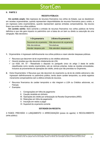 II. PARTE 2
RECEITA PÚBLICA
Em sentido amplo: São ingressos de recursos financeiros nos cofres do Estado, que se desdobram
em receitas orçamentárias, quando representam disponibilidades de recursos financeiros para o erário, e
em ingressos extra orçamentários, quando representam apenas entradas compensatórias. Qq recurso
financ que entre nos cofres públicos.
Em sentido estrito: Será somente a entrada de recursos financeiros nos cofres públicos de forma
definitiva e que não gere impacto no patrimônio com a baixa de um bem ou direito ou assunção de uma
obrigação. Não devolutivo.
1. Orçamentária  Ingressam definitivamente nos cofres públicos e visam atender despesas públicas.
 Recursos que decorrem da lei orçamentária ou de créditos adicionais.
 Haverá receitas que não decorrem diretamente da LOA.
 Lei 4320, Art. 57 - Ressalvado o disposto no parágrafo único do artigo 3 desta lei serão
classificadas como receita orçamentária, sob as rubricas próprias, todas as receitas arrecadadas,
inclusive as provenientes de operações de crédito, ainda que não previstas no Orçamento.
2. Extra Orçamentária  Recursos que não decorrem do orçamento ou de lei de crédito adicional e não
ingressam definitivamente no patrimônio público, tendo assim caráter temporário, ou ainda registros
meramente compensatórios sem a efetiva entrada de recursos.
 Recursos financeiros de caráter temporário e não integram a LOA ou Créditos adicionais, ex:
Fianças.
 Exemplos:
I. Consignações em folha de pagamento
II. Caução recebida em dinheiro
III. Operações de crédito por antecipação da Receita Orçamentária (ARO)
IV. Retenções em folha de pagamento
V. Inscrição em restos a pagar
VI. Superávit do orçamento corrente
ESTÁGIOS DA RECEITA:
4 FASES: PREVISÃO  LANÇAMENTO  ARRECADAÇÃO (posso do agente)  RECOLHIMENTO
(ente público)
Lei do Direito Autoral nº 9.610, de 19 de Fevereiro de 1998: Proíbe a reprodução total ou parcial desse material ou divulgação com fins
comerciais ou não, em qualquer meio de comunicação, inclusive na Internet, sem autorização da StartCon Sistema de Ensino Online. 5
 