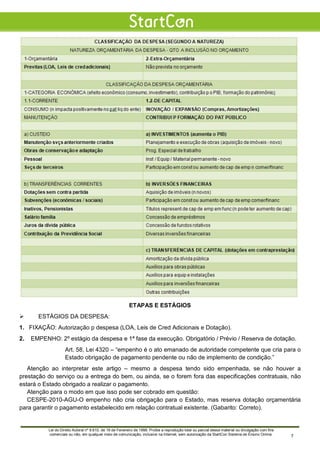 ETAPAS E ESTÁGIOS
 ESTÁGIOS DA DESPESA:
1. FIXAÇÃO: Autorização p despesa (LOA, Leis de Cred Adicionais e Dotação).
2. EMPENHO: 2º estágio da despesa e 1ª fase da execução. Obrigatório / Prévio / Reserva de dotação.
Art. 58, Lei 4320 – “empenho é o ato emanado de autoridade competente que cria para o
Estado obrigação de pagamento pendente ou não de implemento de condição.”
Atenção ao interpretar este artigo – mesmo a despesa tendo sido empenhada, se não houver a
prestação do serviço ou a entrega do bem, ou ainda, se o forem fora das especificações contratuais, não
estará o Estado obrigado a realizar o pagamento.
Atenção para o modo em que isso pode ser cobrado em questão:
CESPE-2010-AGU-O empenho não cria obrigação para o Estado, mas reserva dotação orçamentária
para garantir o pagamento estabelecido em relação contratual existente. (Gabarito: Correto).
Lei do Direito Autoral nº 9.610, de 19 de Fevereiro de 1998: Proíbe a reprodução total ou parcial desse material ou divulgação com fins
comerciais ou não, em qualquer meio de comunicação, inclusive na Internet, sem autorização da StartCon Sistema de Ensino Online. 7
 