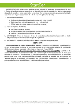 CESPE-2009-FUB-O empenho das despesas é o ato emanado de autoridade competente que cria para
o Estado obrigação de pagamento pendente ou não de implemento de condição. Os valores empenhados
não poderão exceder o limite dos créditos concedidos. Mas em casos especiais, previstos na legislação
específica, será dispensada a emissão da nota de empenho. (Gabarito: Correto).
 Modalidades de empenho
• Ordinário (valor conhecido, parcela única, ex: bem móvel / imóvel)
• Estimativo (valor estimado, pagamento mês a mês, ex: luz)
• Global (valor conhecido, pagamento parcelado, ex: obra)
 Tipos de empenho (finalidade)
• Original (1º empenho emitido)
• Anulação (anular, total ou parcialmente, um original ou de reforço)
• Reforço (complementar um empenho original)
3. LIQUIDAÇÃO: 3ª fase da despesa e 2ª fase da execução / verificação (física/documental) do direito
adquirido / etapa necessária para realização do pagamento.
4. PAGAMENTO: transferência do $ ao credor / excepcionalmente em adiantamento.
SIDOR E SIAFI
Sistema Integrado de Dados Orçamentários (SIDOR): Conjunto de procedimentos, justapostos entre
si, com a incumbência de cuidar do processamento de cunho orçamentário, através de computação
eletrônica, cabendo sua supervisão à Secretaria de Orçamento Federal (SOF).
Sistema Integrado de Administração Financeira do Governo Federal (SIAFI): Modalidade de
acompanhamento das atividades relacionadas com a administração financeira dos recursos da União, que
centraliza ou uniformiza o processamento da execução orçamentária, recorrendo a técnicas de elaboração
eletrônica de dados, com o envolvimento das unidades executoras e setoriais, sob a supervisão do
Tesouro Nacional e resultando na integração dos procedimentos concernentes, essencialmente, à
programação financeira, à contabilidade e à administração orçamentária.
Lei do Direito Autoral nº 9.610, de 19 de Fevereiro de 1998: Proíbe a reprodução total ou parcial desse material ou divulgação com fins
comerciais ou não, em qualquer meio de comunicação, inclusive na Internet, sem autorização da StartCon Sistema de Ensino Online. 8
 
