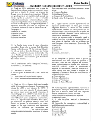 BIZURADA (25/05/13) ESPECÍFICA - OSPB
08. Criado em 1998, inicialmente com o nome de
Quinteto Ravel, adotou pouco tempo depois o nome
atual com o intuito de afirmar sua proposta de
divulgar a obra de compositores nordestinos. O Grupo
tem grande parte do seu trabalho atual centrado na
música popular e Armorial e vem se tornando
conhecido nacionalmente e internacionalmente, tendo
conquistado importante espaço na música de câmara,
inclusive de outros países, a exemplo da Inglaterra. É
importante mencionar que todos os integrantes do
Quinteto são membros do naipe de cordas da OSPB.
Este grupo é o
a) Quinteto da Paraíba;
b) Quinteto Brasil;
c) Quinteto de Cordas;
d) Quinteto Itacoatiara.
09. Na Paraíba temos cerca de nove rabequeiros
renomados, dentre eles o mestre José Hermínio
Caieira, conhecido como “Zé Hermínio da Rabeca”.
No mês de abril, o Conselho Estadual de Cultura
recebeu a visita de vários mestres contemplados pela
Lei na Paraíba, que reconhece os mestres da cultura
popular paraibana e lhes concede a ajuda de custo de
dois salários mínimos.
Entre os contemplados estava o rabequeiro paraibano,
Zé Hermínio. A Lei referida é:
a) a Lei Canhoto do Nordeste;
b) a Lei Registro de Mestres das Artes Canhoto da
Paraíba;
c) a Lei de Artes e Ofícios da Cultura Popular;
d) a Lei do Cancioneiro e Instrumentista Popular.
10. Criado em 1984, o Grupo, desde sua formação
inicial foi composto por alunos do Departamento de
Música da UFPB e por músicos da OSPB. É
considerado como uma orquestra de música popular
que tem os metais como seu grande referencial. A
principal ligação com a OSBP se dá através do seu
maestro, Francisco Fernandes Filho, mais conhecido
como “Chiquito”, que é compositor e zabumbeiro,
atuando na Orquestra como trompetista. Esse Grupo,
que consolidou sua primeira formação quase que
paralela ao período de reestruturação da OSPB,
sempre foi um lugar alternativo para importantes
músicos da Sinfônica que encontraram na
________________________ um espaço importante
para atuarem profissionalmente no cenário da música
popular.
Este grupo, cujo nome preenche corretamente a lacuna
acima é
a) Orquestra Tabajara;
b) Metalúrgica Filipeia;
c) Orquestra da Policia Militar;
d) Banda Militar do Grupamento de Engenharia.
11. O objetivo de uma orquestra é proporcionar um
espetáculo grandioso para sua plateia, para isso uma
Orquestra Sinfônica se utiliza de uma estrutura
organizacional composta de várias pessoas que são
responsáveis por cada parte do processo de gestão dos
recursos materiais e humanos, com a finalidade de
cumprirem as suas metas e aspirações.
Aquele que coordena todas as atividades, desde o
concerto em si até os processos administrativos, ele
tem missão de interligar todas as atividades que
contribuem para o bom andamento e desempenho dos
concertos é o
a) Maestro;
b) Concertino;
c) Spalla;
d) Diretor Administrativo.
12. Na retaguarda do processo temos o pessoal
administrativo nos seus cargos de gerentes e
auxiliares. Como em uma empresa, na orquestra
temos o planejamento de diversos itens, tais como
repertório, cenários, locação de apresentação,
números de instrumentos, plano de divulgação e
vários outros itens que compõe o processo do
espetáculo. Compõem o Corpo de uma Orquestra
obrigatoriamente, exceto:
a) Corpo Artístico;
b) Corpo Administrativo;
c) Corpo de Veiculação;
d) Corpo do Acervo Musical.
13. “Uma orquestra é capaz de utilizar o conceito de
planejamento estratégico para programar suas ações,
para isso é Possível contar com uma inspetoria
técnica”. (Pedro Paulo Galindo Morales).
Assim, compete ao inspetor de uma orquestra
I. O Livro do Ponto;
II. O zelo disciplinar, sociável e indumentária
adequada;
III. Supervisão dos montadores, a pontualidade e
assiduidade dos demais músicos.
Está(ão) correta(s):
a) somente a I;
b) somente a I e a II;
c) somente a I e a III;
d) a I, a II e a III.
 