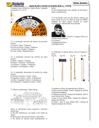 BIZURADA (25/05/13) ESPECÍFICA - OSPB
Tomando como referência a figura abaixo, responda
as questões 14, 15 e 16:
14. A numeração crescente da família de percussão
acima é:
a) Tantam / Surdo / Tímpanos;
b) Caixa de Guerra / Gongo / Tambores;
c) Caixa Clara / Bombo / Tímpanos;
d) Tarol / Surdo / Mambranofones.
15. A numeração crescente das famílias de sopro
acima é:
a) Oboés / Fagotes / Trompas;
b) Flautas / Clarinetes / Trombones;
c) Clarinetes / Trompas / Trombones;
d) Fagotes / Contrafagotes / Tubas.
16. A numeração decrescente da família de cordas
acima é:
a) Primeiros Violinos / Violas / Cellos;
b) Segundos Violinos / Cellos / Contrabaixos;
c) Cellos / Segundos Violinos / Contrabaixos;
d) Contrabaixos / Segundos Violinos / Cellos.
17. Observe atentamente a figura abaixo:
Sobre os instrumentos dessa orquestra é incorreto
afirmar que
a) Há dois barrafônicos, um spalla e três chefes de
naipes;
b) Há um piano, dois percussionistas e duas tubas;
c) Na direita do maestro estão imediatamente os
cellos;
d) Há membranofones, dois teclados de percussão e
quatro contrabaixistas.
18. Considerado como um dos maiores músicos que
nosso estado já teve, foi chefe de naipe da OSPB e
fundador de vários grupos atuantes no cenário
sociocultural e influenciador da juventude.
O texto e a imagem refere-se a:
a) Pablo Sotuyo Balnco;
b) Cisneiros;
c) Radegundis Feitosa;
d) Wladimir Brito.
19. Relacione as figuras abaixo com seu respectivo
nome:
Fig. 01 Fig. 02 Fig. 03 Fig. 04
A sequência correta, da esquerda para a direita é:
a) Para se tocar carrilhão / batuta / baqueta de xilofone
/ baqueta de tímpanos;
b) baqueta de xilofone / baqueta de tímpanos / para se
tocar tubular Bells / batuta;
c) para se tocar tubular Bells / baqueta de tímpanos /
baqueta de xilofone;
d) batuta / para se tocar tubular bells / baqueta de
tímpanos baqueta de xilofone.
 