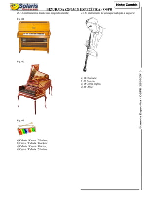 BIZURADA (25/05/13) ESPECÍFICA - OSPB
20. Os instrumentos abaixo são, respectivamente:
Fig. 01
Fig. 02
Fig. 03
a) Celesta / Cravo / Xilofone;
b) Cravo / Celesta / Glocken;
c) Celesta / Cravo / Gloclen;
d) Cravo / Celesta / Xilofone.
21. O instrumento de destaque na figura a seguir é:
a) O Clarinete;
b) O Fagote;
c) O Corne Inglês;
d) O Oboé.
 