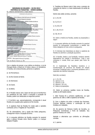 V. Teodósio de Oliveira Ledo é tido como o pioneiro da
        BIZURADA DA SOLARIS – 10/03/2013                       conquista do interior e o maior desbravador do sertão da
      HISTÓRIA DA PARAHYBA – DINHO ZAMBIA                      Paraíba.
01. Observe atentamente o mapa abaixo:
                                                                                            , somente:

                                                               a) I, II e III

                                                               b) II, IV e V

                                                               c) II, III e IV

                                                               d) I, III, IV e V

                                                               e) III, IV e V

                                                               03. Sobre a história da Paraíba, analise as proposições a
                                                               seguir:




                                                               índios tabajaras em luta contra os potiguaras.

                                                               II. O interesse dos holandeses ao atacar a capitania da
                                                               Paraíba era dominar a produção açucareira.

                                                               III. A Paraíba, desde a sua fundação, manteve estreita
                                                               dependência em relação a Pernambuco. Tudo o que
                                                               comprava e vendia tinha que passar pelo Porto do
                                                               Recife.


                                                               transformaç
         , terra de
                                                                                                  .
a) de Pernambuco.
                                                               Está (ão) correta(s)
b) do Rio Grande do Norte.
                                                               a)   I, II e III.
c)               .                                             b)   apenas I e II.
                                                               c)   apenas I e III.
d)          .                                                  d)   apenas I, III e IV.
                                                               e)   todas as proposições.
e) da Bahia.
                                                               04. Sobre os primeir
                                                                                              .
02. A Paraíba nasceu sob o signo de luta que se transformou
em resistência de vida. Sobre a conquista e ocupação da
Paraíba, podem ser destacados os seguintes pontos:                                                       -
                                                                                                                .
I. O território que, aproximadamente, corresponde à atual
Paraíba era ocupado pela capitania do Rio Grande.              II. Com o objetivo de evitar a entrada dos franceses,
                                                               Frutuoso Barbosa ordenou a constr
                                                               fortaleza em Cabedelo.
conhecido como a Tragédia de Tracunhaém.
                                                               III. No governo de Feliciano Coelho de Carvalho, os
                                                               Potiguaras incendiaram o Forte de Cabedelo. Seu
III. Os colonizadores, com a ajuda dos índios potiguaras,
                                                               governo finalizou em 1592.
conseguiram iniciar a ocupação da terra.


                                                               corretas.
tabajara Piragibe.
                                                               a) I, apenas.




                                              www.solariscursos.com.br
                                                                                                                      3
 
