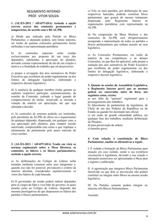 REGIMENTO INTERNO                                c) Três ou mais partidos, por deliberação de suas
                                                              respectivas bancadas, poderão constituir bloco
              PROF. VITOR SOUZA                               parlamentar, que gozará do mesmo tratamento
                                                              dispensado    pelo    Regimento      Interno   às
1. (AL/ES-2011 / ADAPTADA) Assinale a opção                   organizações partidárias com representação na
correta acerca das comissões permanentes e                    AL/PB.
temporárias, de acordo com o RI-AL/PB.
                                                              d) Na composição da Mesa Diretora e das
a) Desde que indicado pelo Partido ou Bloco                   comissões da AL/PB, será obrigatoriamente
Parlamentar, o deputado poderá, sem limite máximo,            assegurada a representação de todos os partidos e
ser titular de quantas comissões permanentes forem            blocos parlamentares que tenham assento na casa
atribuídas à sua representação partidária.                    legislativa.
b)    As     comissões     especiais    serão   criadas
                                                              e) Às Comissões Permanentes, em razão da
exclusivamente por proposta de um terço dos
                                                              matéria de sua competência, e às demais
deputados, submetidas à aprovação do plenário,
                                                              Comissões, no que lhes for aplicável, cabe propor a
devendo constar expressamente do ato de sua criação o
                                                              sustação dos atos normativos do Poder Executivo
motivo e a finalidade do trabalho que irá desenvolver.
                                                              que exorbitem do poder regulamentar ou dos
                                                              limites de delegação legislativa, elaborando o
c) propor a revogação dos atos normativos do Poder
                                                              respectivo decreto legislativo.
Executivo que exorbitem do poder regulamentar ou dos
limites de delegação legislativa, elaborando o
respectivo decreto legislativo;
                                                              3. Quanto às sessões da Assembleia Legislativa,
d) A ausência de qualquer membro titular garante ao           o Regimento Interno prevê que as mesmas
suplente respectivo participar, automaticamente, da           podem ser encerradas antes da hora, nos
reunião da Comissão, cedendo o lugar quando do                seguintes casos, exceto:
comparecimento do titular, ressalvado se iniciada a           a) por falta de “quórum” regimental para o
votação da matéria em apreciação, até que seja                prosseguimento dos trabalhos;
                                                              b) falecimento de parlamentar da legislatura, de
ultimada a decisão.
                                                              Chefe de um dos Poderes da República ou do
                                                              Estado ou quando for decretado luto oficial;
e) As comissões de externas poderão ser instituídas,          c) em razão de grande calamidade pública, em
pelo presidente da AL/PB, de ofício ou a requerimento
                                                              qualquer fase dos trabalhos, mediante deliberação
de qualquer deputado, dispensada, em qualquer caso, a         do Plenário;
sua apreciação pelo plenário, para cumprir missão             d) para preservação da ordem;
autorizada, compreendida esta como a que implique o           e) tumulto grave.
afastamento do parlamentar pelo prazo máximo de
cinco sessões.
                                                              4. Com relação à constituição de Bloco
                                                              Parlamentar, analise as afirmativas a seguir.
2. (AL/ES-2011 / ADAPTADA) Tendo em vista as
normas regimentais sobre a Mesa Diretora, as                  I. É vedada a formação de Bloco Parlamentar para
comissões, os líderes e os blocos parlamentares,              atuação em caso isolado, sendo a sua existência
assinale a opção correta.                                     circunscrita à legislatura, devendo a sua criação e
                                                              alterações posteriores ser apresentadas à Mesa para
a) As deliberações do Colégio de Líderes serão                e registro e publicação.
tomadas mediante consenso entre seus integrantes e,
quando isso não for possível, prevalecerá o critério da       II. A agremiação que integrava Bloco Parlamentar
maioria absoluta, considerados equitativamente os             dissolvido ou que dele se desvincular não poderá
votos dos líderes de cada bancada.                            constituir ou integrar outro Bloco na mesma sessão
                                                              legislativa.
b) O governador do estado poderá indicar deputados
para os cargos de líder e vice-líder do governo, os quais     III. Os Partidos somente podem integrar no
atuarão junto ao Colégio de Líderes, dispondo das             máximo três Blocos Parlamentares.
mesmas prerrogativas de que dispuserem os líderes dos
partidos e blocos parlamentares.                              Assinale:




                                             www.solariscursos.com.br
                                                                                                               9
 