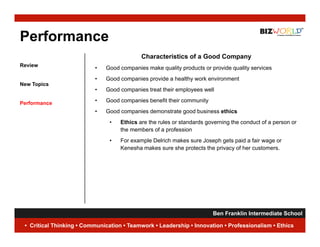 Performance
                                           Characteristics of a Good Company
Review
                          •   Good companies make quality products or provide quality services
                          •   Good
                              G d companies provide a h lth work environment
                                        i       id    healthy  k    i      t
New Topics
                          •   Good companies treat their employees well

Performance               •   Good companies benefit their community
                          •   Good companies demonstrate good business ethics
                               •   Ethics are the rules or standards governing the conduct of a person or
                                   the members of a profession
                               •   For
                                   F example Delrich makes sure J
                                            l D li h    k        Joseph gets paid a f i wage or
                                                                        h t      id fair
                                   Kenesha makes sure she protects the privacy of her customers.




                                                                     Ben Franklin Intermediate School
                                                                                                10
 • Critical Thinking • Communication • Teamwork • Leadership • Innovation • Professionalism • Ethics
 