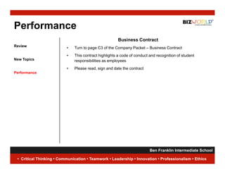 Performance
                                                      Business Contract
Review
                          •   Turn to page C3 of the Company Packet – Business Contract
                          •   This
                              Thi contract highlights a code of conduct and recognition of student
                                      t t hi hli ht       d f      d t d          iti    f t d t
New Topics                    responsibilities as employees
                          •   Please read, sign and date the contract
Performance




                                                                     Ben Franklin Intermediate School
                                                                                                19
 • Critical Thinking • Communication • Teamwork • Leadership • Innovation • Professionalism • Ethics
 