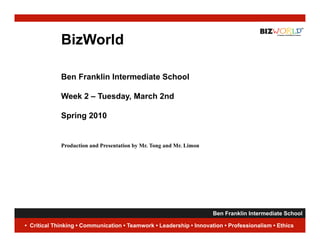 BizWorld

             Ben Franklin Intermediate School

             Week 2 – Tuesday, March 2nd

             Spring 2010


             Production and Presentation by Mr. Tong and Mr. Limon




                                                                    Ben Franklin Intermediate School
                                                                                                1
• Critical Thinking • Communication • Teamwork • Leadership • Innovation • Professionalism • Ethics
 