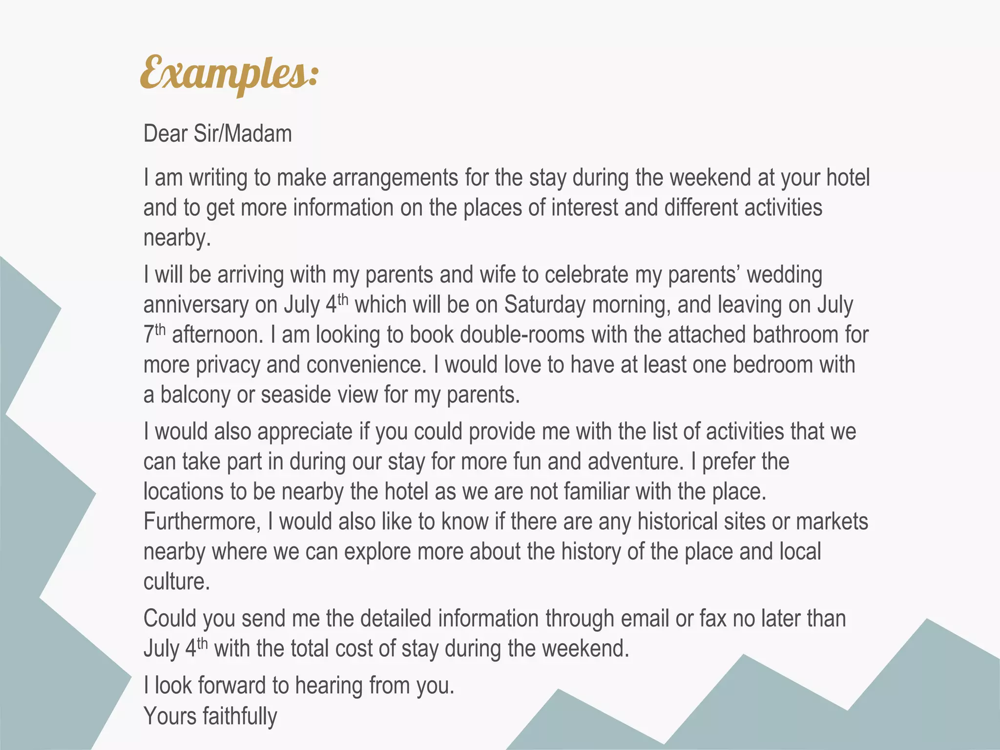 Examples:
Dear Sir/Madam

I am writing to make arrangements for the stay during the weekend at your hotel
and to get more information on the places of interest and different activities
nearby.
I will be arriving with my parents and wife to celebrate my parents’ wedding
anniversary on July 4th which will be on Saturday morning, and leaving on July
7th afternoon. I am looking to book double-rooms with the attached bathroom for
more privacy and convenience. I would love to have at least one bedroom with
a balcony or seaside view for my parents.
I would also appreciate if you could provide me with the list of activities that we
can take part in during our stay for more fun and adventure. I prefer the
locations to be nearby the hotel as we are not familiar with the place.
Furthermore, I would also like to know if there are any historical sites or markets
nearby where we can explore more about the history of the place and local
culture.
Could you send me the detailed information through email or fax no later than
July 4th with the total cost of stay during the weekend.
I look forward to hearing from you.
Yours faithfully

 