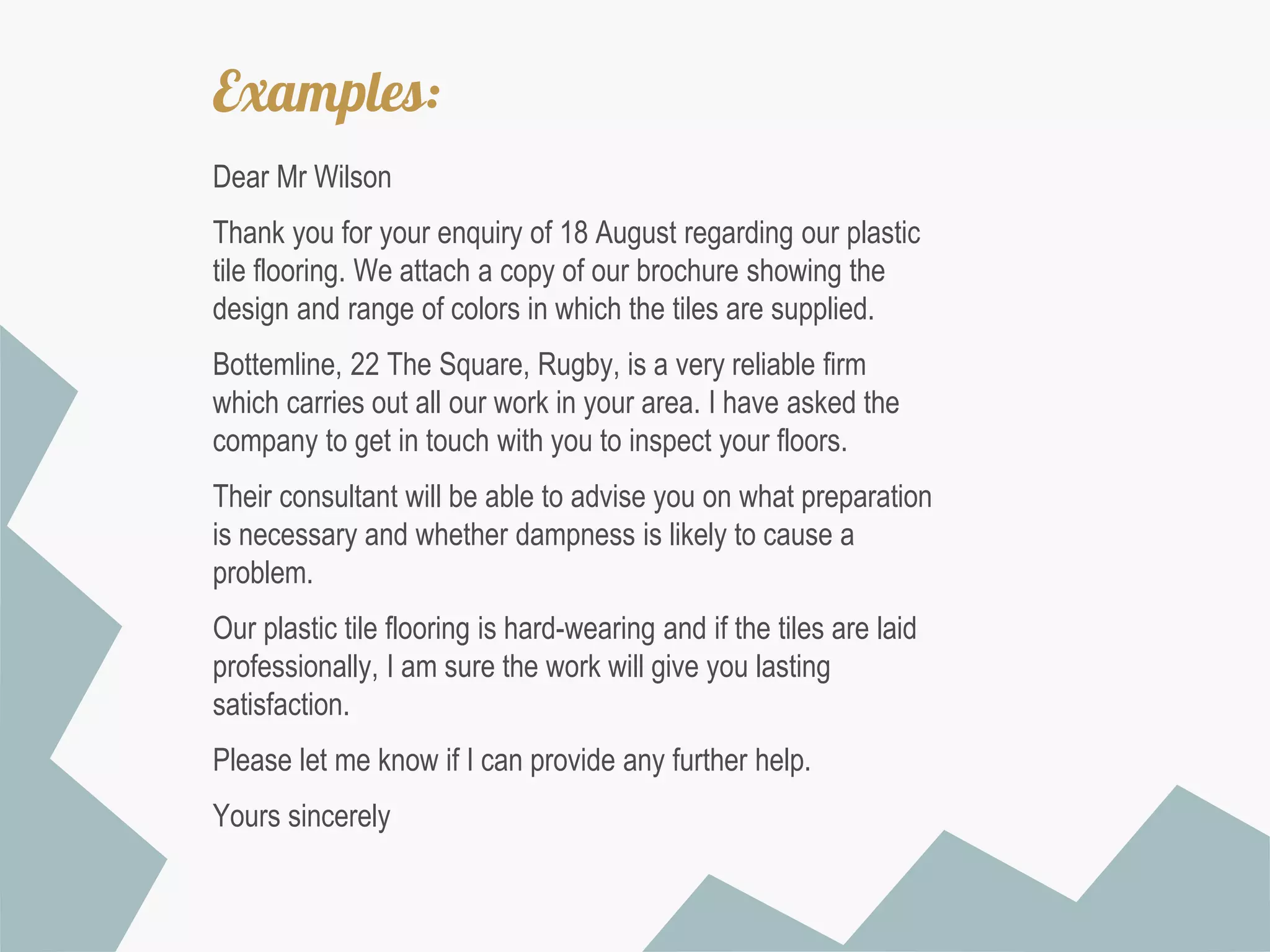Examples:
Dear Mr Wilson
Thank you for your enquiry of 18 August regarding our plastic
tile flooring. We attach a copy of our brochure showing the
design and range of colors in which the tiles are supplied.
Bottemline, 22 The Square, Rugby, is a very reliable firm
which carries out all our work in your area. I have asked the
company to get in touch with you to inspect your floors.
Their consultant will be able to advise you on what preparation
is necessary and whether dampness is likely to cause a
problem.
Our plastic tile flooring is hard-wearing and if the tiles are laid
professionally, I am sure the work will give you lasting
satisfaction.

Please let me know if I can provide any further help.
Yours sincerely

 