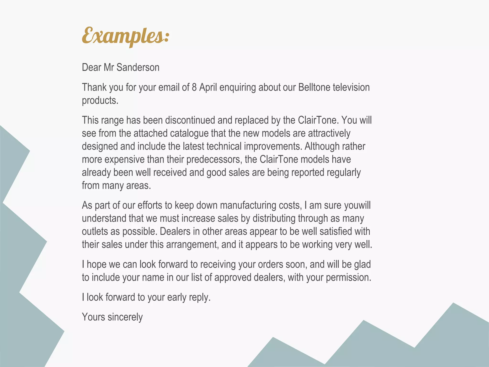 Examples:
Dear Mr Sanderson

Thank you for your email of 8 April enquiring about our Belltone television
products.
This range has been discontinued and replaced by the ClairTone. You will
see from the attached catalogue that the new models are attractively
designed and include the latest technical improvements. Although rather
more expensive than their predecessors, the ClairTone models have
already been well received and good sales are being reported regularly
from many areas.
As part of our efforts to keep down manufacturing costs, I am sure youwill
understand that we must increase sales by distributing through as many
outlets as possible. Dealers in other areas appear to be well satisfied with
their sales under this arrangement, and it appears to be working very well.
I hope we can look forward to receiving your orders soon, and will be glad
to include your name in our list of approved dealers, with your permission.
I look forward to your early reply.
Yours sincerely

 